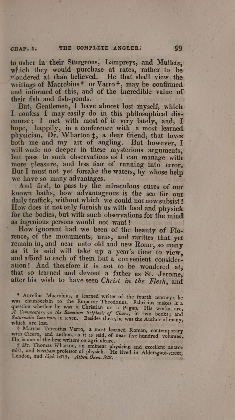 to usher in’ their Sturgeons, Lampreys, and Mullets, which they would purchase at rates, rather to be Yondered at than believed. He that shall view the writings of Macrobius* or Varrot, may be confirmed and informed of this, and of the incredible value of their fish and fish-ponds. But, Gentlemen, I have almost lost myself, which I confess I may easily do in this philosophical dis- course; I met with most of it very lately, and, I hope, happily, in a conference with a most learned physician, Dr. Wharton}, a dear friend, that loves both me and my art of angling. But however, I will wade no deeper in these mysterious arguments, but pass to such observations as I can manage with more pleasure, and less fear of running into error. But I must not yet forsake the waters, by whose help we have so many advantages. And first, to pass by the miraculous cures of our known baths, how advantageous is the sea for our daily traffick, without which we could not now subsist ! How does it not only furnish us with food and physick for the bodies, but with such observations for the mind’ as ingenious persons would not want! How ignorant had we been of the beauty of Flo- rence, of the monuments, urns, and rarities that yet remain in, and near unto old and new Rome, so many as it is said will take up a year’s time to view, and afford to each of them but a convenient consider- ation! And therefore it is not to be wondered at, that so learned and devout a father as St. Jerome, after his wish to have seen Christ in the Flesh, and * Aurelius Macrobius, a learned writer of the fourth century; he was chamberlain to the Emperor Theodosius. Fabricius makes it a question whether he was a Christian or a Pagan. His works are, A Commentary on the Somnium Scipionis of Cicero, in two books; and Saturnalia Convivia, in seven, Besides these, he was the Author of many, which are lost. : + Marcus Terentius Varro, 2 most learned Roman, contemporary - with Cicero, and author, as it is said, of near five hundred volumes, He is one of the best writers on agriculture. ¢ Dr. Thomas Wharton, an eminent physician and excellent anato- mist, and Gresham professor of physick. He lived in Aldersgate-street, London, and died 1673. Athen. Oxon. 522.
