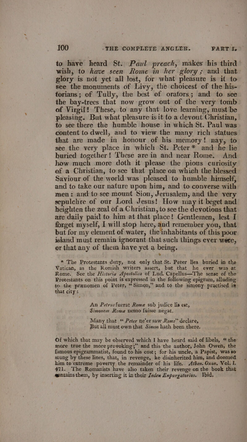 to have heard St. Paul preach, makes his third wish, to have scen Rome in her glory ; and_that glory is not yet all lost, for what pleasure is it to see the monuments of Livy, the choicest of the his- torians; of Tully, the best of orators; and to see the bay-trees that now: grow out of the very tomb of Virgil! These, to any that love learning, must be pleasing. But what pleasure is it to a devout Christian, to see there the humble house in which St. Paul was content to dwell, and to view the many rich statues that are made in honour of his memory! nay, to see the very place in which St. Peter* and he lie buried together! These are in and near Rome. And how much more doth it please the pious curiosity of a Christian, to see that place on whieh the blessed Saviour of the world was pleased to humble himself, and to take our nature upon him, and to converse with men: and to see mount Sion, Jerusalem, and the very sepulchre of our Lord Jesus! How may it beget and heighien the zeal of a Christian, to see the devotions that are daily paid to him at that place! Gentlemen, lest I forget myself, I will stop here, is remember you, that but for my element of water, the inhabitants of this poor island must remain ignorant that such things ever were, or that any of them haye yet a being. * The Protestants deny, not only that St. Peter Hes buried in the Yatican, as the Romish writers assert, but that he ever was at Rome. See the Historia Apostolica of Lud. Capellus—The sense of the Protestants on this point is expressed in the following epigram, alluding to. the preanomen of Peter, “Simgn,” and to the simony practised im that city : it An Petrus fuerat Rome sub judice lis est, — Simonens Rome nemo fuisse negat. Many that % Peter ne’er saw Rome’’ declare, But all must own that Simon hath been there. ©f which that may be observed which I have heard said of libels, ‘ the more true the more provoking;” and this the author, John Owen, the famous epigrammatist, found to his cost; for his uncle, a Papist, was so stung by these lines, that, in revenge, he disinherited him, and doomed him to extreme poverty the remainder of his life.. Athen. Oxon, Vol. I. $71. The Romanists have also taken their revenge on the book that @entainsthem, by inserting it in their Index Expurgatorius. hid,
