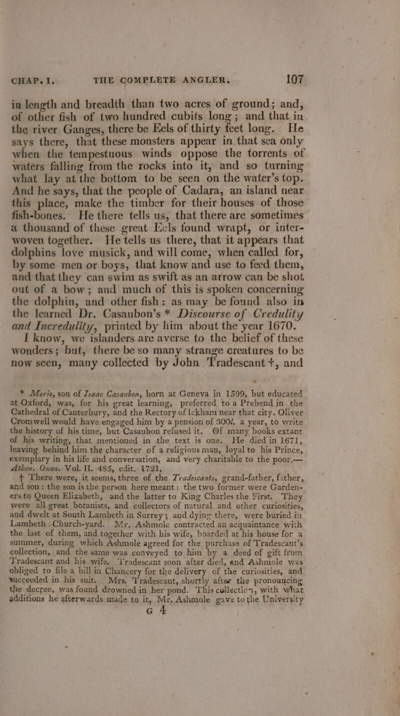 in length and breadth than two acres of ground; and, of other fish of two hundred cubits long; and that in the river Ganges, there be Eels of thirty feet long. He says there, that these monsters appear in that sea only when the tempestuous winds oppose the torrents of waters falling from the rocks into it, and so turning what lay at the bottom to be seen on the water’s top. And he says, that the people of Cadara, an island near this place, make the timber for their houses of those fish-bones. He there tells us, that there are sometimes a thousand of these great Eels found wrapt, or inter- woven together. He tells us there, that it appears that dolphins love musick, and will come, when called for, by some men or boys, that know and use to feed them, and that they can swim as swift as an arrow can be shot out of a bow; and much of this is spoken concerning the dolphin, and other fish: as may be found also in the learned Dr. Casaubon’s * Discourse of Credulity and Incredulity, printed by him about the year 1670. I know, we islanders are averse to the belief of these wonders; but, there be so many strange creatures to be now seen, many collected by John Tradescant +, and * Meris, son of Zsaac Casaubon, born at Geneva in 1599, but educated at Oxford, was, for his great learning, preferred to a Prebend in the Cathedral of Canterbury, and the Rectory of Ickham near that city. Oliver Cromwell would have engaged him by a pension of 300/, a year, to write the history of his time, but Casaubon refused it. Of many books extant of his writing, that mentioned in the text is one. He died in 1671, leaving behind him the character of a religious man, loyal to his Prince, exemplary in his life and conversation, and very charitable to the poor.— Athen. Oxon. Vol, Il. 485, edit. 1721. + There were, it seems, three of the Tradescants, grand-father, f:ther, and son : the son is the person here meant: the two former were Garden- ers to Queen Elizabeth, and the latter to King Charles the First. They were all great botanists, and collectors of natural and other curiosities, and dwelt at South Lambeth in Surrey; and dying there, were buried in Lambeth -Church-yard. Mr. Ashmole contracted an acquaintance with the last of them, and together with his wife, boarded at his house for a summer, during which Ashmole agreed for the purchase of Tradescant’s collection, and the same was conveyed to him by a deed of gift from Tradescant and his wife. radescant soon after died, and Ashmole was abliged to file a bill in Chancery for the delivery of the curiosities, and succeeded in his suit. Mrs. Tradescant, shortly after the pronouncing the decree, was found drowned-in her pond. This collection, with what additions he afterwards made to it, Mr. Ashmole gave tothe University Gc 4