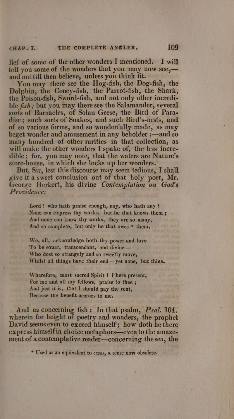 lief of some of the other wonders I mentioned. I will tell you some of the wonders that you may now see,— and not till then believe, unless you think fit. You may there see the Hog-fish, the Dog-fish, the Dolphin, the Coney-fish, the Parrot-fish, the Shark, the Poison-fish, Sword-fish, and not only other incredi- ble fish ; but you may there see the Salamander, severa sorts of Barnacles, of Solan Geese, the Bird of Para- dise; such sorts of Snakes, and such Bird’s-nests, and of so various forms, and so wonderfully made, as may beget wonder and amusement.in any beholder ;—and so many hundred of other rarities in that collection, as will make the other wonders I spake of, the less incre- dible; for, you may note, that the waters are Nature’s store-house, in which she locks up her wonders. But, Sir, lest this discourse may seem tedious, I shall give it a sweet conclusion out of that holy poet, Mr. George Herbert, his divine Contemplation on God’s Providence: Lord! who hath praise enough, nay, who hath any ? None can express thy works, but.he that knows them 3 And none can know thy works, they are so many, And so complete, but only he that owes * them. We, all, acknowledge both thy power and love To be exact, transcendant, and divine— Who dost so strangely and so sweetiy move, Whilst all things have their end—yet none, but thine. Wherefore, most sacred Spirit ! I here present, For me and all my fellows, praise to thee ; And just it is, that I should pay the rent, Because the benefit accrues to me. And as concerning fish: In that psalm, Psal. 104. wherein for height of poetry and wonders, the prophet David seems even to exceed himself; how doth he there express himselfin choice metaphors—even to the amaze-~ ment of a contemplative reader—concerning thesea, the * Used as an equivalent to owas, a sense now obsolete.