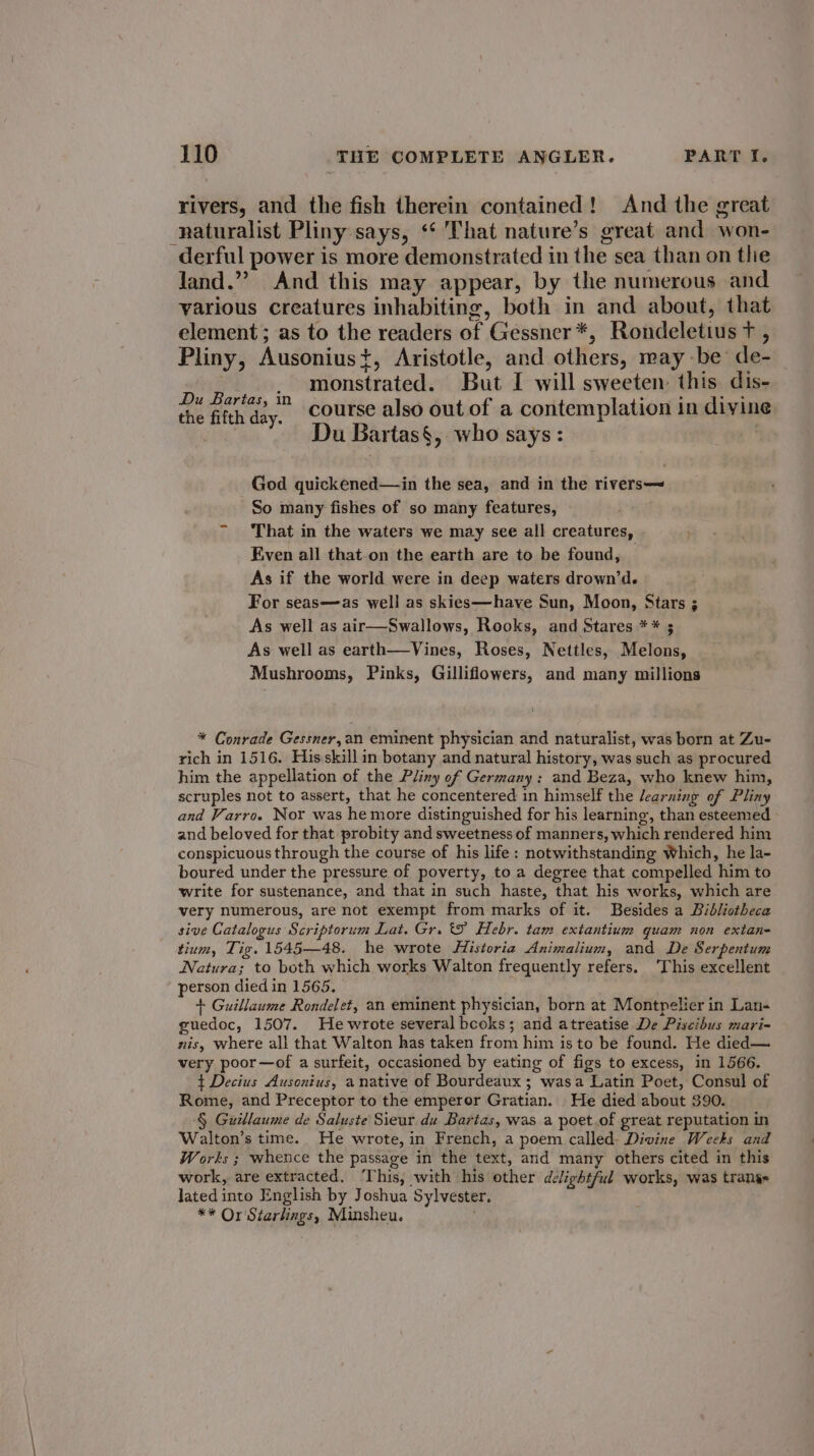 rivers, and the fish therein contained! And the great naturalist Pliny says, ‘‘ That nature’s great and won- derful power is more demonstrated in the sea than on thie Jand.”” And this may appear, by the numerous and various creatures inhabiting, both in and about, that element; as to the readers of Gessner *, Rondeletius t , Pliny, Ausoniust, Aristotle, and others, may be’ de- . monstrated. But I will sweeten this dis- a Hees course also out of a contemplation in divine | Du Bartas§, who says: | God quickened— in the sea, and in the rivers—~ So many fishes of so many features, That in the waters we may see all creatures, Even all that.on the earth are to be found, As if the world were in deep waters drown’d. For seas—as well as skies—have Sun, Moon, Stars ; As well as air—Swallows, Rooks, and Stares ** ; As well as earth—Vines, Roses, Nettles, Melons, Mushrooms, Pinks, Gilliflowers, and many millions * Conrade Gessner,an eminent physician and naturalist, was born at Zu- rich in 1516. Hisskill in botany and natural history, was such as procured him the appellation of the Pliny of Germany: and Beza, who knew him, scruples not to assert, that he concentered in himself the learning of Pliny and Varro. Nor was hemore distinguished for his learning, than esteemed | and beloved for that probity and sweetness of manners, which rendered him conspicuous through the course of his life: notwithstanding Which, he la- boured under the pressure of poverty, to a degree that compelled him to write for sustenance, and that in such haste, that his works, which are very numerous, are not exempt from marks of it. Besides a Bibliotheca sive Catalogus Scriptorum Lat. Gr. tS Hebr. tam extantium quam non extan- tium, Tig. 1545—48. he wrote Historia Animalium, and De Serpentum Natura; to both which works Walton frequently refers. ‘This excellent person died in 1565. + Guillaume Rondelet, an eminent physician, born at Montpelier in Lan- guedoc, 1507. He wrote several bcoks; and atreatise De Piscibus mari-= nis, where all that Walton has taken from him is to be found. He died— very poor—of a surfeit, occasioned by eating of figs to excess, in 1566. ¢ Decius Ausontus, a native of Bourdeaux ; wasa Latin Poet, Consul of Rome, and Preceptor to the emperor Gratian. He died about 390. § Guillaume de Saluste Sieur du Bartas, was a poet.of great reputation in Walton’s time. He wrote, in French, a poem called: Divine Weeks and Works ; whence the passage in the text, and many others cited in this work, are extracted. This, with his other delightful works, was trang Jated into English by Joshua Sylvester. ** Or Starlings, Minsheu.