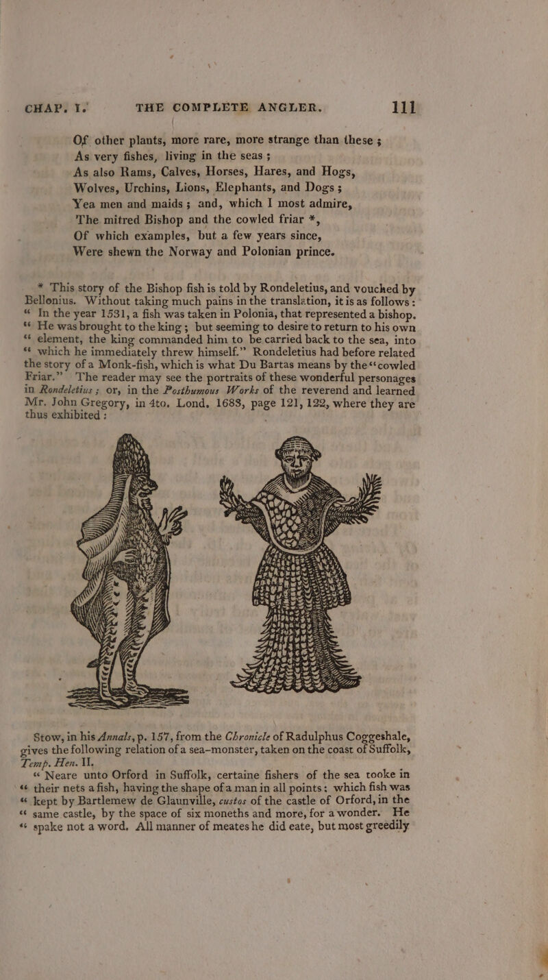 Of other plants, more rare, more strange than these ; As very fishes, living in the seas ; As also Rams, Calves, Horses, Hares, and Hogs, Wolves, Urchins, Lions, Elephants, and Dogs ; Yea men and maids; and, which I most admire, The mitred Bishop and the cowled friar *, Of which examples, but a few years since, Were shewn the Norway and Polonian prince. * This story of the Bishop fish is told by Rondeletius, and vouched by Bellonius. Without taking much pains in the translation, it is as follows : “ In the year 1531, a fish was taken in Polonia, that represented a bishop. ** He was brought to the king ; but seeming to desire to return to his own ‘¢ element, the king commanded him to be carried back to the sea, into *¢ which he immediately threw himself.”” Rondeletius had before related the story of a Monk-fish, which is what Du Bartas means by the“‘cowled Friar.” ‘The reader may see the portraits of these wonderful personages in Rondeletius ; or, in the Posthumous Works of the reverend and learned Mr. John Gregory, in 4to. Lond. 1688, page 121, 122, where they are thus exhibited ;: ’ Uo UsLiy partes Sta ~ Stow, in his Annals, p. 157, from the Chronicle of Radulphus Coggeshale, gives the following relation of a sea-monster, taken on the coast of Suffolk, Temp. Hen. U, «* Neare unto Orford in Suffolk, certaine fishers of the sea tooke in «¢ their nets afish, having the shape ofa man in all points: which fish was “ kept by Bartlemew de Glaunville, custos of the castle of Orford, in the ¢ same castle, by the space of six moneths and more, for a wonder. He ‘+ spake not a word, All manner of meateshe did eate, but most greedily a *