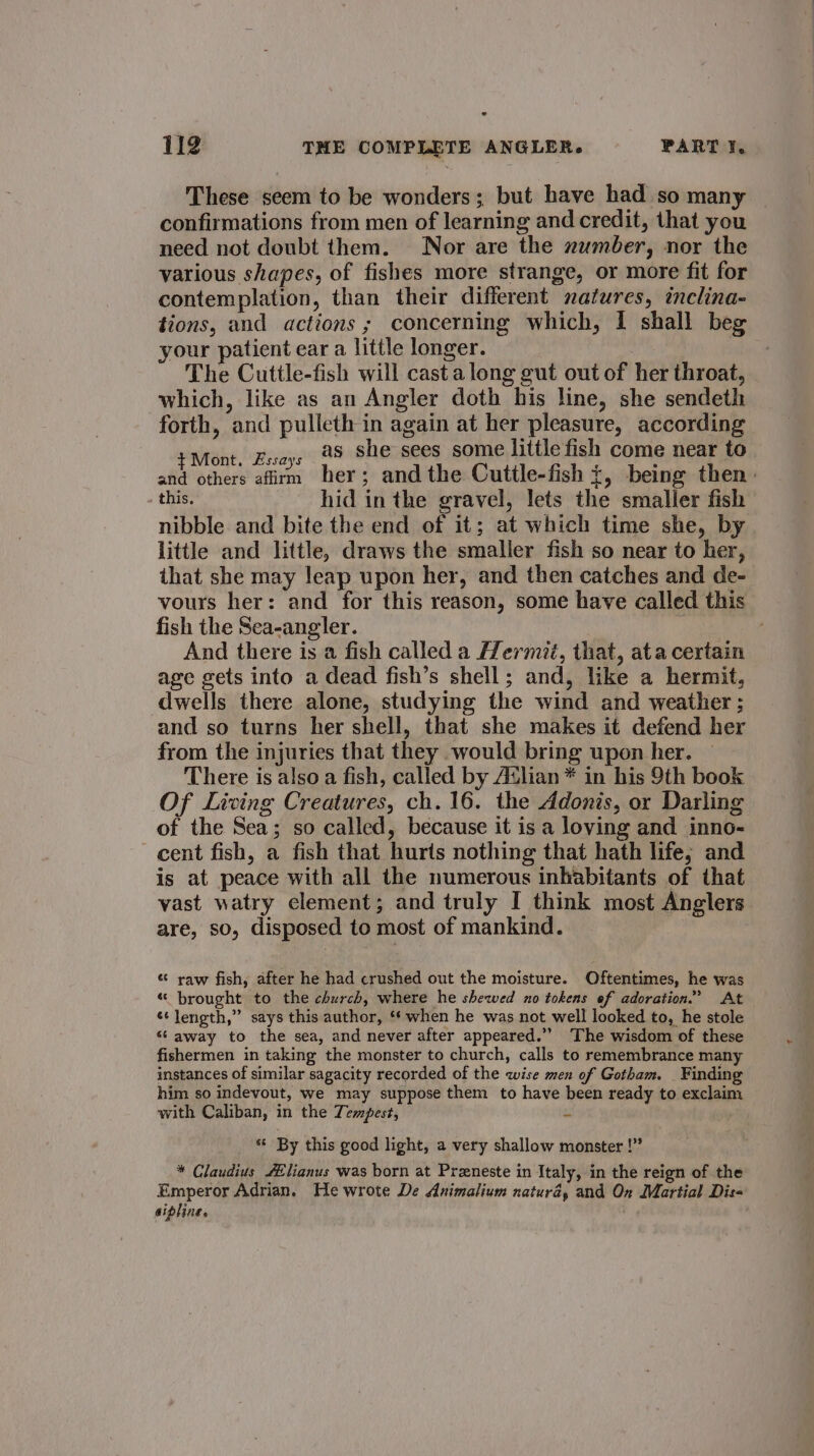 These seem to be wonders; but have had so many confirmations from men of learning and credit, that you need not doubt them. Nor are the number, nor the various shapes, of fishes more strange, or more fit for contemplation, than their different natures, inclina- tions, and actions ; concerning which, I shall beg your patient ear a little longer. The Cuttle-fish will cast along gut out of her throat, which, like as an Angler doth his line, she sendeth forth, and pulleth in again at her pleasure, according PAtaht. Haass 29 she sees some little fish come near to and others afirm her; andthe Cuttle-fish +, being then: this. hid in the gravel, lets the smaller fish nibble and bite the end of it; at which time she, by little and little, draws the smaller fish so near to her, that she may leap upon her, and then catches and de- vours her: and for this reason, some have called this fish the Sea-angler. And there is a fish called a Hermit, that, ata certain age gets into a dead fish’s shell; and, like a hermit, dwells there alone, studying the wind and weather ; and so turns her shell, that she makes it defend her from the injuries that they would bring upon her. There is also a fish, called by Avlian* in his 9th book Of Living Creatures, ch. 16. the Adonis, or Darling of the Sea; so called, because it is a loving and inno- cent fish, a fish that hurts nothing that hath life; and is at peace with all the numerous inhabitants of that vast watry clement; and truly I think most Anglers are, so, disposed to most of mankind. * raw fish, after he had crushed out the moisture. Oftentimes, he was « brought to the church, where he shewed no tokens ef adoration.” At ¢¢ length,” says this author, “when he was not well looked to, he stole “ away to the sea, and never after appeared.” The wisdom of these fishermen in taking the monster to church, calls to remembrance many instances of similar sagacity recorded of the wise men of Gotham. Finding him so indevout, we may suppose them to have been ready to exclaim with Caliban, in the Tempest, m * By this good light, a very shallow monster !” * Claudius /ilianus was born at Preneste in Italy, in the reign of the Emperor Adrian. He wrote De Animalium natura, and On Martial Diss sipline.