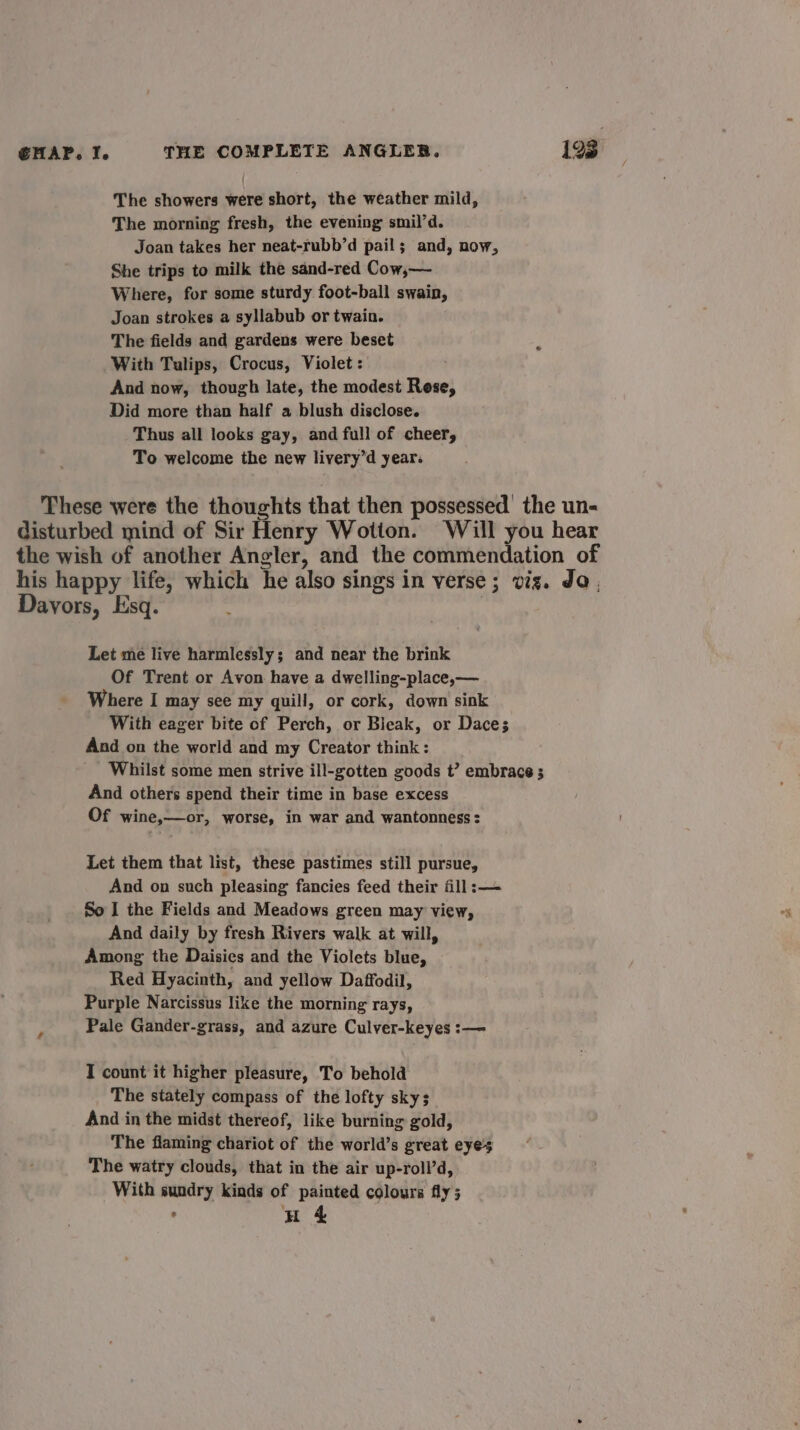 The showers were short, the weather mild, The morning fresh, the evening smil’d. Joan takes her neat-rubb’d pail; and, now, She trips to milk the sand-red Cow,— Where, for some sturdy foot-ball swain, Joan strokes a syllabub or twain. The fields and gardens were beset 3 With Tulips, Crocus, Violet : And now, though late, the modest Rese, Did more than half a blush disclose. Thus all looks gay, and full of cheer, To welcome the new livery’d year. These were the thoughts that then possessed’ the un- disturbed mind of Sir Henry Wotton. Will you hear the wish of another Angler, and the commendation of his happy life, which he also sings in verse; viz. Ja. Davors, Esq. : Let me live harmlessly; and near the brink Of Trent or Avon have a dwelling-place,— Where I may see my quill, or cork, down sink With eager bite of Perch, or Bieak, or Dace; And on the world and my Creator think: Whilst some men strive ill-gotten goods t’ embrace ; And others spend their time in base excess Of wine,—or, worse, in war and wantonness : Let them that list, these pastimes still pursue, And on such pleasing fancies feed their fill: — So I the Fields and Meadows green may view, And daily by fresh Rivers walk at will, Among the Daisies and the Violets blue, Red Hyacinth, and yellow Daffodil, Purple Narcissus like the morning rays, Pale Gander-grass, and azure Culver-keyes :— I count it higher pleasure, To behold The stately compass of the lofty skys And in the midst thereof, like burning gold, The flaming chariot of the world’s great eyes The watry clouds, that in the air up-roll’d, With sundry kinds of painted colours fly; : H 4