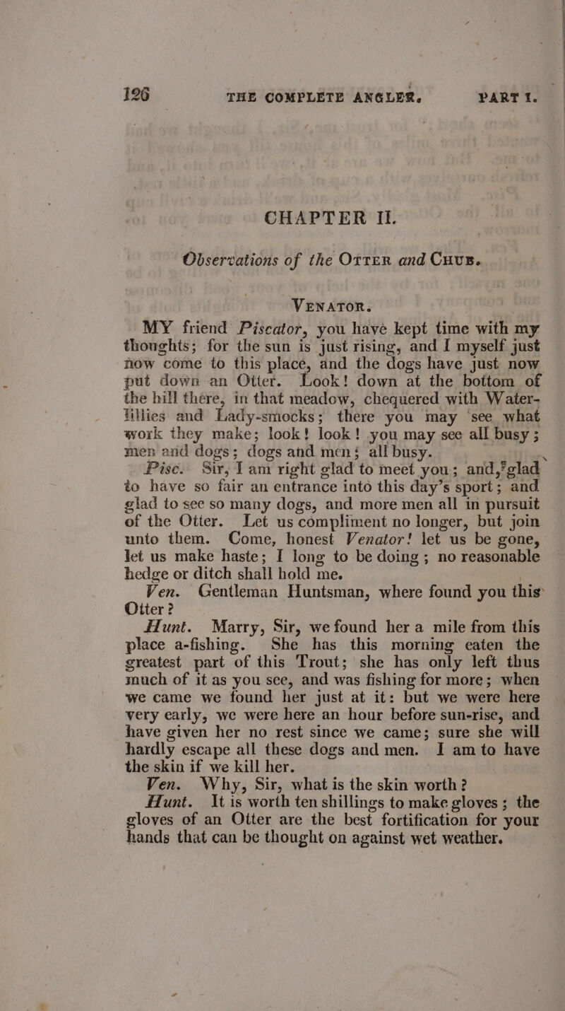 CHAPTER II. Observations of the OrTER and Cuvs. VENATOR. MY friend Piscator, you have kept time with my thoughts; for the sun is just rising, and I myself just now come to this place, and the dogs have just now put down an Otter. Look! down at the bottom of the hill there, in that meadow, chequered with Water- lillies and Lady-smocks; there you may ‘see what work they make; look! look! you may see all busy ; men and dogs; dogs and men; all busy. — Pise. Sir, lam right glad to meet you; and,’ glad to have so fair an entrance into this day’s sport; and lad to see so many dogs, and more men all in pursuit of the Otter. Let us compliment no longer, but join unto them. Come, honest Venator! let us be gone, let us make haste; I long to be doing ; no reasonable hedge or ditch shall hold me. | Ven. Gentleman Huntsman, where found you this Otter? Hunt. Marry, Sir, we found her a mile from this place a-fishing. She has this morning eaten the greatest part of this Trout; she has only left thus much of it as you see, and was fishing for more; when we came we found her just at it: but we were here very early, we were here an hour before sun-rise, and have given her no rest since we came; sure she will hardly escape all these dogs and men. I am to have the skin if we kill her. Ven. Why, Sir, what is the skin worth ? Hunt. It is worth ten shillings to make gloves ; the gloves of an Otter are the best fortification for your hands that can be thought on against wet weather.
