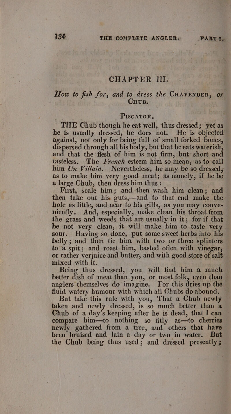 CHAPTER III. How to fish for, and to dress the CHAVENDER, oY Cuvus. PiscATor. THE Chub though he eat well, thus dressed; yet as he is usually dressed, he does not. He is objected against, not only for being full of small forked bones, dispersed through all his body, but that he eats waterish, and that the flesh of him is not firm, but short and tasteless. _The French esteem him so mean, as to call him Un Villain. Nevertheless, he may be so dressed, as to make him very good meat; as namely, if he be a large Chub, then dress him thus: First, scale him; and then wash him clean; and then take out his guts,—and to that end make the hole as little, and near to his gills, as you may conve- - niently. And, especially, make clean his throat from the grass and weeds that are usually in it; for if that be not very clean, it will make him to taste very sour. Having so done, put some sweet herbs into his belly ; and then tie him with two or three splintcrs — to a spit; and roast him, basted often with vinegar, or rather verjuice and butter, and with good store of salt mixed with: it. ora an Being thus dressed, you will find him a much © better dish of meat than you, or most folk, even than — anglers themselves do imagine. For this dries up the fluid watery humour with which all Chubs doabound. — But take this rule with you, That a Chub newly taken and newly dressed, is so much better than a Chub of a day’s keeping after he is dead, that I can compare him—to nothing so fitly as—to cherries newly gathered from a tree, aud others that have been bruised and lain a day or two in water. But the Chub being thus used; and dressed presently ;