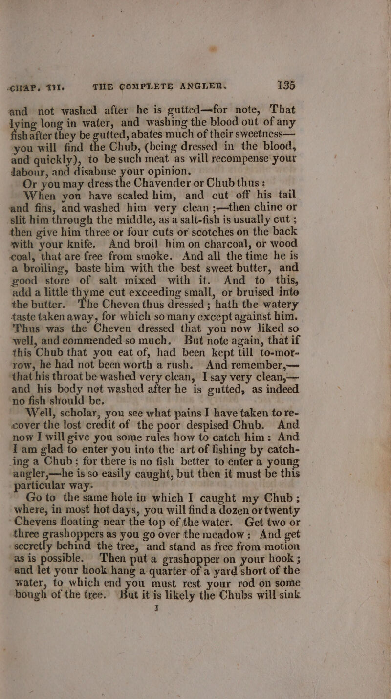 and not washed after he is gutted—for note, That lying long in water, and washing the blood out of any fish after they be gutted, abates much of their sweetness— you will find the Chub, (being dressed in the blood, and quickly), to be such meat as will recompense your dJabour, and disabuse your opinion. Or youmay dress the Chavender or Chub thus: When you have scaled him, and cut off his tail and fins, and washed him very clean ;—then chine or slit him threugh the middle, as a salt-fish is usually cut ; then give him three or four cuts or scotches on the back with your knife. And broil him on charcoal, or wood coal, that are free from smoke. And all the time he is a broiling, baste him with the best sweet butter, and good store of salt mixed wiih it. And to this, add a little thyme cut exceeding small, or bruised into the butter. ‘The Cheven thus dressed ; hath the watery taste taken away, for which somany except against him. Thus was the Cheven dressed that you now liked so well, and commended so much. But note again, that if this Chub that you eat of, had been kept till to-mor- row, he had not been worth a rush. And remember,— ‘that his throat be washed very clean, I say very clean,— and his body net washed after he is gutted, as indeed no fish should be. | | Well, scholar, you see what pains I have taken to re- cover the lost credit of the poor despised Chub. And. now I will give you some rules how to catch him: And I am glad to enter you into the art of fishing by catch- ing a Chub; for there is no fish better to enter a young angler,—he is so easily caught, but then it must be this particular way- . Go to the same hole in which I caught my Chub; where, in most hot days, you will finda dozen or twenty Chevens floating near the top of the water. Get two or three grashoppers as you go over the meadow: And get secretly behind the tree, and stand as free from motion as is possible. Then puta grashopper on your hook ; and let your hook hang a quarter of a yard short of the water, to which end you must rest your rod on some bough of the tree. But it is likely the Chubs will sink I