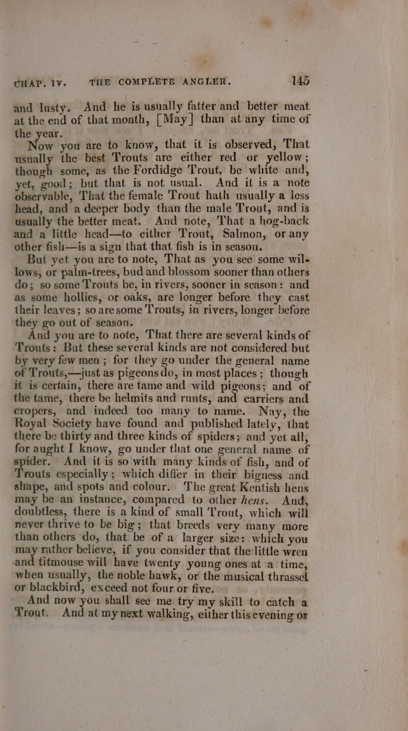 * CHAP. Iv. THE COMPLETE ANGLER. 145 and lusty. And he is usually fatter and better meat at the end of that month, [May] than at any time of the year. ay : Now you are to know, that it is observed, That usnally the best Trouts are either red or yellow; though some, as the Fordidge Trout, be white and, yet, good; but that is not usual. And it is a note observable, That the female Trout hath usually a less head, and a deeper body than the male Trout, and is usually the better meat. And note, That a hog-back and a little head—to either Trout, Salmon, or any other fish—is a sign that that fish is in season. But yet you are to note, That as you see some wil- lows, or palm-irees, bud and blossom sooner than others do; sosome Trouts be, in rivers, sooner in season: and as some hollies, or oaks, are longer before they cast their leaves; soaresome Trouts, in rivers, longer before they go out of season. And you are to note, That there are several kinds of Trouts: But these several kinds are not considered but by very few men ; for they go under the general name of Trouts,—just as pigeons do, in most places; though it is certain, there are tame and wild pigeons; and of the tame, there be helmits and runts, and carriers and cropers, and indeed too many to name. Nay, the Royal Society have found and published lately, that there be thirty and three kinds of spiders; and yet all, for aught I know, go under that one general name of spider. And it is so with many kinds of fish, and of Trouts especially; which differ in their bigness and shape, arid spots and colour.. The great Kentish hens may be an instance, compared to other hens. And, doubtless, there is a kind of small Trout, which will never thrive to be big; that breeds very many more than others do, that be of a larger size: which you may rather believe, if you consider that the little wren and titmouse will have twenty young ones at a time, when usually, the noble hawk, or the musical thrassel or blackbird, exceed not four or five. : And now you shall see me try my skill to catch a Trout. And at mynext walking, either thisevening or