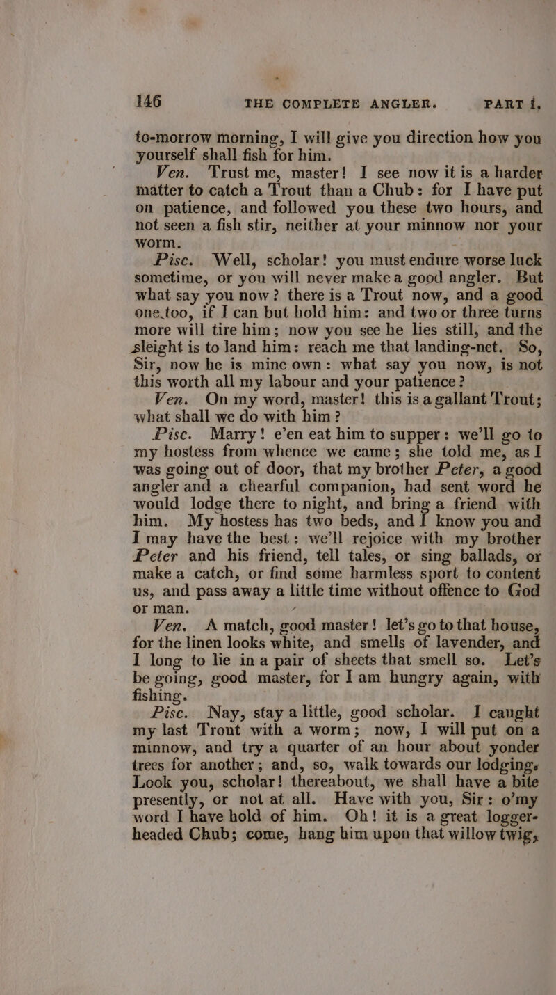 to-morrow morning, I will give you direction how you yourself shall fish for him. Ven. Trust me, master! I see now it is a harder matter to catch a Trout than a Chub: for I have put on patience, and followed you these two hours, and not seen a fish stir, neither at your minnow nor your worm. Pisc. Well, scholar! you must endure worse luck sometime, or you will never make a good angler. But what say you now? there is a Trout now, and a good one.too, if I can but hold him: and two or three turns more will tire him; now you see he lies still, and the sleight is to land him: reach me that landing-net. So, Sir, now he is mine own: what say you now, is not this worth all my labour and your patience? Ven. On my word, master! this isa gallant Trout; — what shall we do with him? Pisc. Marry! e’en eat him to supper: we'll go to my hostess from whence we came; she told me, as I was going out of door, that my brother Peter, a good angler and a chearful companion, had sent word he would lodge there to night, and bring a friend with him. My hostess has two beds, and I know you and I may have the best: we'll rejoice with my brother Peter and his friend, tell tales, or sing ballads, or make a catch, or find some harmless sport to content us, and pass away a little time without offence to God or man. / : Ven. A match, good master! let’s go to that house, for the linen looks white, and smells of lavender, and I long to lie ina pair of sheets that smell so. Let’s be going, good master, for lam hungry again, with fishing. Pise.. Nay, stay a little, good scholar. I canght my last Trout with a worm; now, I will put on a minnow, and try a quarter of an hour about yonder trees for another; and, so, walk towards our lodgings — Look you, scholar! thereabout, we shall have a bite presently, or not at all. Have with you, Sir: o’my word I have hold of him. Oh! it is a great logger- headed Chub; come, hang him upon that willow twig,