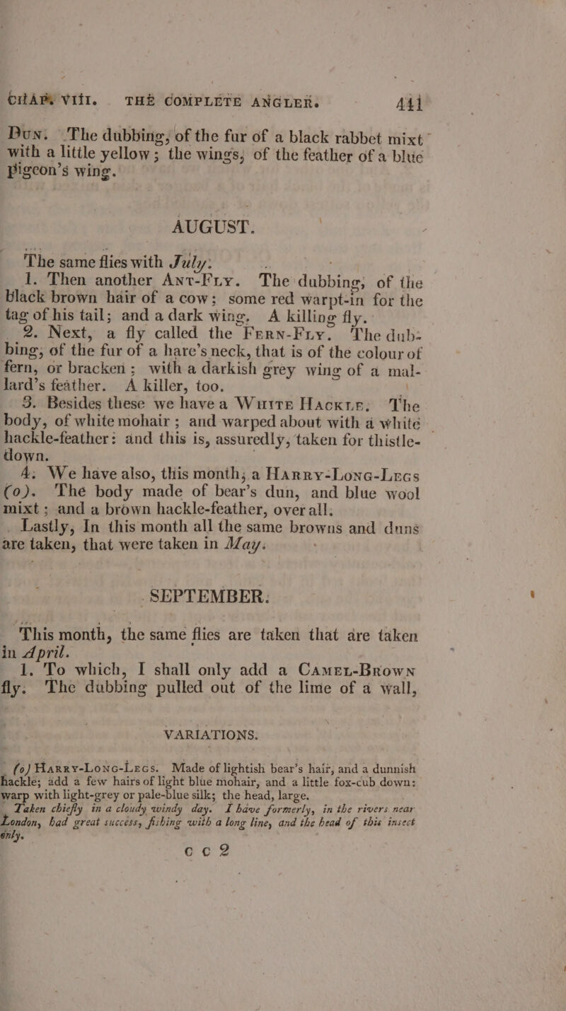 Bun. The dubbing, of the fur of a black rabbet mixt. with a little yellow; the wings, of the feather of a blue Pigeon’s wing. AUGUST. | The same flies with July: ‘ bo | 1. Then another Ant-Firy. The dubbing; of the black brown hair of a cow; some red warpt-in for the tag of his tail; and adark wing, A killing fly. _ 2. Next, a fly called the Fern-Fry. The dub- bing, of the fur of a hare’s neck, that is of the colour of fern, or bracken ; with a darkish grey wing of a mal- Jard’s feather. A killer, too. e. 3. Besides these we havea Wuite Hacxis; The body, of white mohair ; and warped about with a white — hackle-feather: and this is, assuredly, taken for thistle- down. A. We have also, this month, a Harry-Lone-Lecs (0). ‘The body made of bear’s dun, and blue wool mixt ; and a brown hackle-feather, over all, _ Lastly, In this month all the same browns and dung are taken, that were taken in May: . SEPTEMBER. This month, the same flies are taken that are taken in 4 pril. 1. To which, I shall only add a Came.-Brown fly. The dubbing pulled out of the lime of a wall, VARIATIONS. (fo) Harry-Lonc-Lecs. Made of lightish bear’s hair, and a dunnish hackle; add a few hairs of light blue mohair, and a little fox-cub down: warp with light-grey or pale-blue silk; the head, large. |. Taken chiefly in a cloudy windy day. Ihave formerly, in the rivers near ondon, had great success, fishing with a long line, and the head of this insect 67ty. Go's