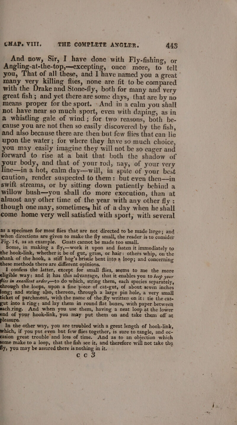 And now, Sir, I have done with Fly-fishing, or Angling-at-the-top,—excepting, once more, to tell you, That of all these, and I have named you a great many very killing flies, none are fit to be compared with the Drake and Stone-fly, both for many and very great fish ; and yet there are some days, that are by no means proper for the sport. - And in a calm you shall not have near so much sport, even with daping, as in a whistling gale of wind; for two reasons, both be- cause you are not then so easily discovered by the fish, and also because there are then but few flies that can lie upon the water; for where they have so much choice, you may easily imagine they will not be so eager and forward to rise at a bait that both the shadow of your body, and that of your rod, nay, of your very line—in a hot, calm day—will, in spite of your best caution, render suspected to them: but even then—in swift streams, or by sitting down patiently behind a willow bush—you shall do more execution, than at almost any other time of the year with any other fly : though one may, sometimesg hit of a day when he shall come home very well satisfied with sport, with several 28 a specimen for most flies that are not directed to be made large; and . when directions are ne to make the fly small, the reader is to consider Fig. 14, as an example. Gnats cannot be made too small. Some, in making a fly,—work it upon and fasten it immediately to the hook-link, whether it be of gut, grass, or hair: others whip, on the shank of the hook, a stiff hog’s bristle bent into a Joop; and concerning these methods there are different opinions, _ I confess the latter, except for small flies, seems to me the more eligible way; and it has this advantage, that it enables you to deep your fies in excellent order,—to do which, string them, each species separately, through the loops, upon a fine piece of cat-gut, of about seven inches long; and string also, thereon, through a large pin hole, a very small ticket of parchment, with the name of the ‘fly written on it: tie the cate gut into a ring: and lay them in round flat boxes, with paper. between each ring. And when you use them, having a neat loop at the lower end of your hook-link, you may put them on and take them off at easure. on the other way, you are troubled with a great length of hook-link, which, if you put even but few flies together, is sure to tangle, and oc- fasion great trouble and loss of time. And as to an objection which some make to a loop, that the fish see it, and therefore will not take the fy, you may be assured there is nothing in it. ec Ss