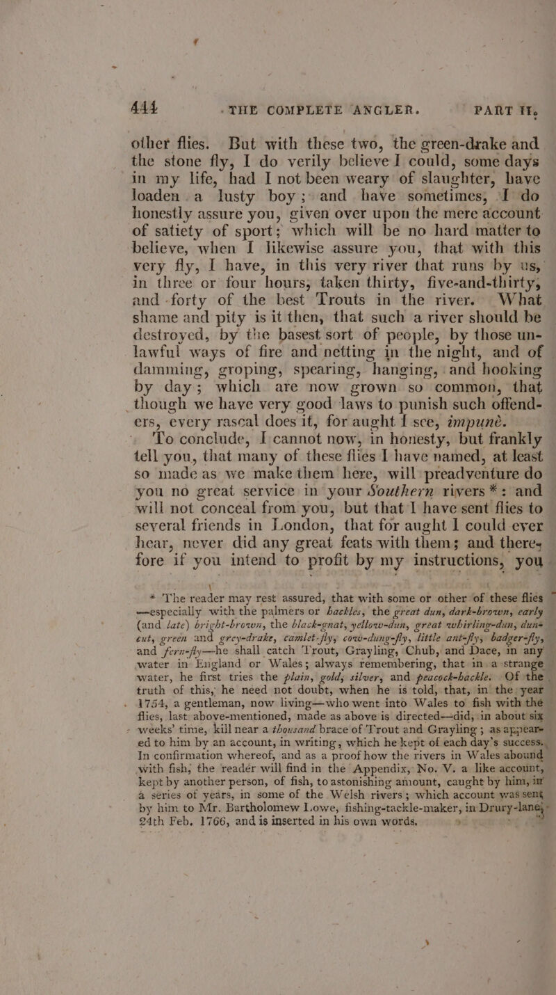 other flies. But with these two, the green-drake and the stone fly, I do verily believe I could, some days in my life, had I not been weary of slaughter, have loaden.a lusty boy; and have sometimes, -I do honestly assure you, given over upon the mere account. of satiety of sport; which will be no hard matter to believe, when I likewise assure you, that with this very fly, | have, in this very river that runs by us, in three or four hours, taken thirty, five-and-thirty, and -forty of the best Trouts in the river. What shame and pity is it then, that such a river should be destroyed, by the basest sort of people, by those un- lawful ways of fire and netting in the night, and of damming, groping, spearing, hanging, and hooking by day; which are now grown so common, that _though we have very good laws to punish such offend- ers, every rascal does it, for aught I sce, impune. To conclude, [cannot now, in honesty, but frankly tell you, that many of these flies | have named, at least so made as we make them here, will preadventure do you no great service in your Southern rivers *: and will not conceal from you, but that I have sent flies to several friends in London, that for aught 1 could ever hear, never did any great feats with thems and theres fore if you intend to profit by my instructions, you ¥ \ 3 ; _ * The reader may rest assured, that with some or other of these flies ~ —especially with the palmers or hackles, the great dun, dark-brown, early (and late) bright-brown, the black-cnat, yellow-dun, great whirling-dun, duns — ext, green and grey-drake, camlet-flyy cow-dung-fly, little ant-fly, badger-fly, and fern-fly—he shall catch Trout, Grayling, Chub, and Dace, m any water in England or Wales; always remembering, that in. a strange water, he first tries the plain, gold; silver, and peacock-hackle. Of the - truth of this, he need not doubt, when he is told, that, m the: year 1754, a gentleman, now living—who went into Wales to fish with the flies, last above-mentioned, made as above is directed—did, in about six - weeks’ time, kill near a thousand brace of Trout and Grayling ; as appear ed to him by an account, in writing, which he kept of each day’s success. In confirmation whereof, and as a proof how the rivers in Wales abound with fish, the reader will find in the Appendix, No. V. a like account, kept by another person, of fish, to astonishing amount, caught by him, ir a series of years, in some of the Welsh rivers; which account was sent by him to Mr. Bartholomew Lowe, fishing-tackle-maker, in Drury-lang,»
