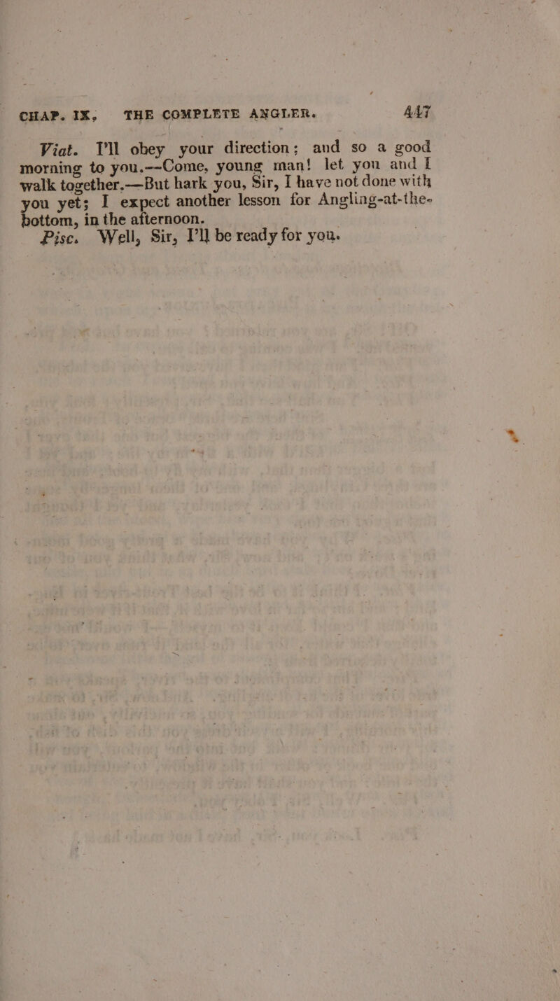 Viat. Tl obey your direction; and so a good morning to you.--Come, young man! let you and I walk together, —But hark you, Sir, I have not done with you yet; I expect another lesson for Angling-at-the- bottom, in the afternoon. Pisc. Well, Sir, Pll be ready for you.