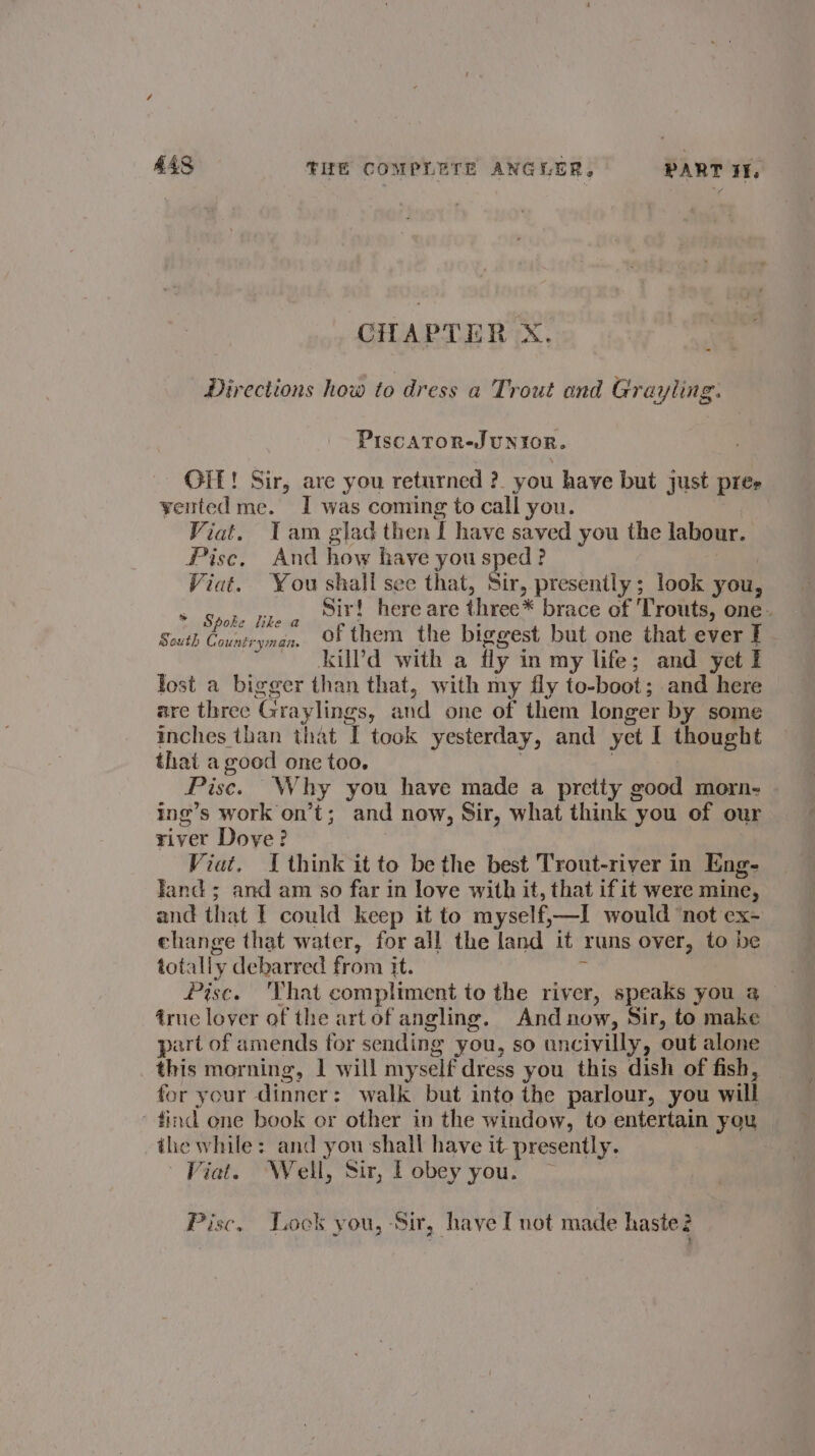CHAPTER X. Directions how to dress a Trout ond Grayling. PiscaToR-JUNIOR. OIL! Sir, are you returned ?. you have but just pres yented me. I was coming to call you. Viat. Tam glad then I have saved you the labour. Pisc, And how have you sped? Viat. You shall see that, Sir, presently; look you, * Babe Skew Sir! here are three* brace of ‘Trouts, one. South Countryman, Of them the biggest but one that ever I kilPd with a fly in my life; and yet I lost a bigger than that, with my fly to-boot; and here are three Graylings, and one of them longer by some inches than that I took yesterday, and yet I thought that a good one too. : Pisc. Why you have made a pretty good morn- ing’s work on’t; and now, Sir, what think you of our river Dove? Viat. I think it to be the best Trout-river in Eng- Jand ; and am so far in love with it, that if it were mine, and that | could keep it to myself,—I would ‘not ex- ehange that water, for all the land it runs over, to be totally debarred from it. si Pisc. ‘That compliment to the river, speaks you a iruc lover of the artofangling. And now, Sir, to make part of amends for sending you, so uncivilly, out alone this morning, 1 will myself dress you this dish of fish, — for your dinner: walk but into the parlour, you will ‘find ene book or other in the window, to entertain you the while: and you shall have it presently. Fiat. ‘Well, Sir, Pobey you. — Pisc, Lock you, Sir, have I not made haste?