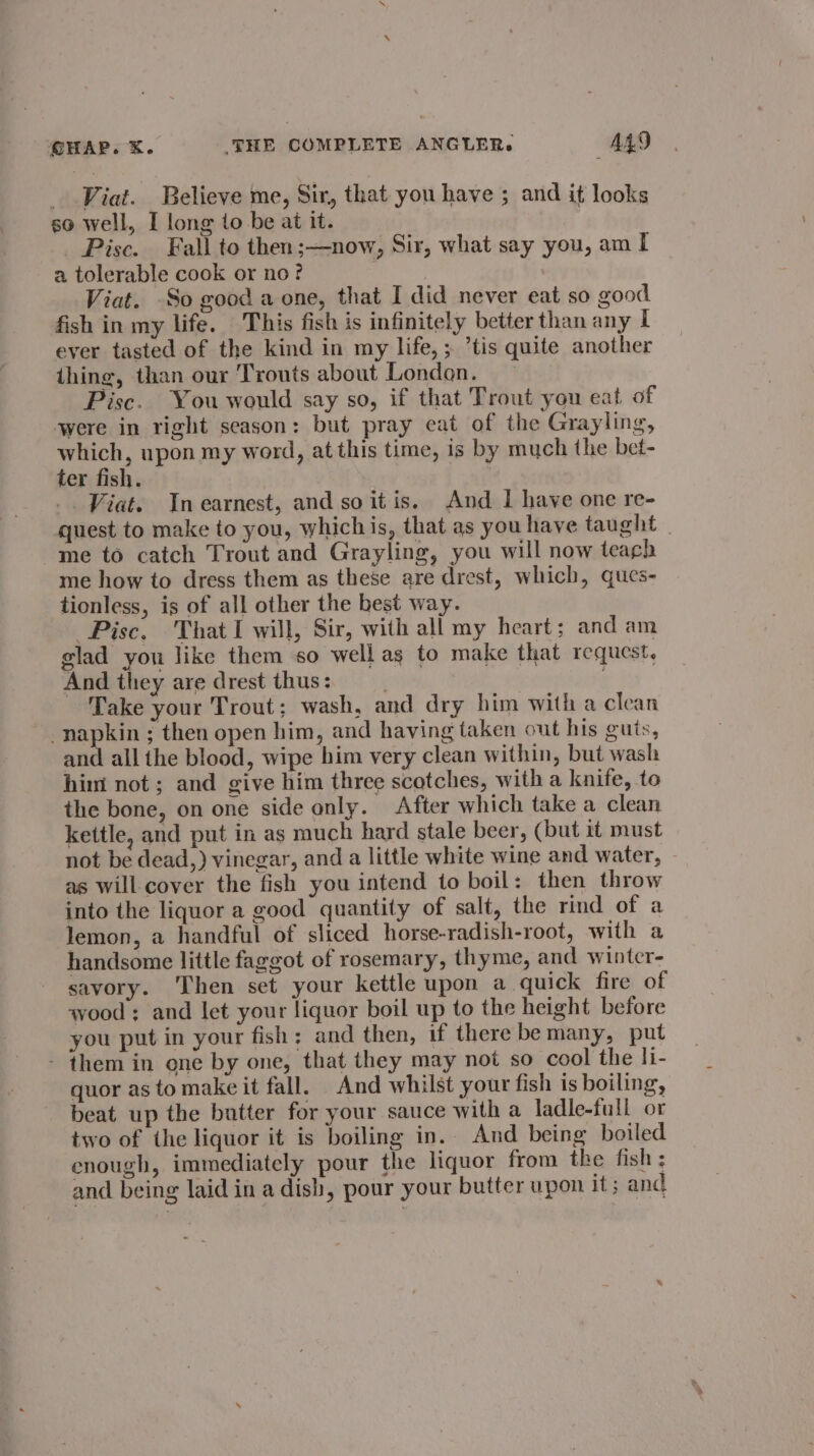 _ Viat. Believe me, Sir, that you have ; and it looks so well, I long to be at it. _ Pisce. Fall to then;—now, Sir, what say you, am I a tolerable cook or no? Viat. So good a one, that I did never eat so good fish in my life. This fish is infinitely better than any | ever tasted of the kind in my life, ; ’tis quite another thing, than our Trouts about London. Pisc. You would say so, if that Trout you eat of were in right season: but pray eat of the Grayling, which, upon my word, at this time, is by much the bet- ter fish. _. Viat. In earnest, and so itis. And I have one re- quest to make to you, whichis, that as you have taught me to catch Trout and Grayling, you will now teach me how to dress them as these are drest, which, ques- tionless, is of all other the best way. Pisc, That I will, Sir, with all my heart; and am glad you like them so wellas to make that request, And they are drest thus: , Take your Trout; wash, and dry him with a clean napkin ; then open him, and having taken out his guts, and all the blood, wipe him very clean within, but wash him not; and give him three scotches, with a knife, to the bone, on one side only. After which take a clean kettle, and put in as much hard stale beer, (but it must | not be dead,) vinegar, and a little white wine and water, ~ as will cover the fish you intend to boil: then throw into the liquor a good quantity of salt, the rind of a lemon, a handful of sliced horse-radish-root, with a handsome little faggot of rosemary, thyme, and winter- savory. Then set your kettle upon a quick fire of wood: and let your liquor boil up to the height before you put in your fish: and then, if there be many, put - them in one by one, that they may not so cool the li- quor as to make it fall. And whilst your fish is boiling, beat up the butter for your sauce with a ladle-full or two of the liquor it is boiling in. And being boiled enough, immediately pour the liquor from the fish ; and being laid in a dish, pour your butter upon it; and