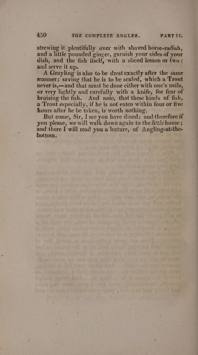 strewing it plentifully over with shaved horse-radish, and a little pounded ginger, garnish your sides of your dish, and the fish itself, with a sliced lemon or two ; and serve it up. A Grayling is also to be drest exactly after the same manner; saving that he is to be scaled, which a Trout never is,—and that must be done either with one’s nails, or very lightly and carefully with a knife, for fear of bruising the fish. And note, that these kinds of fish, a Trout especially, if he is not eaten within four or five hours after he be taken, is worth nothing. But come, Sir, I see you have dined; and therefore if you please, we will walk down again to the ditt/e house ; and there I will read you a lecture, of Angling-at-the: hottem, . .