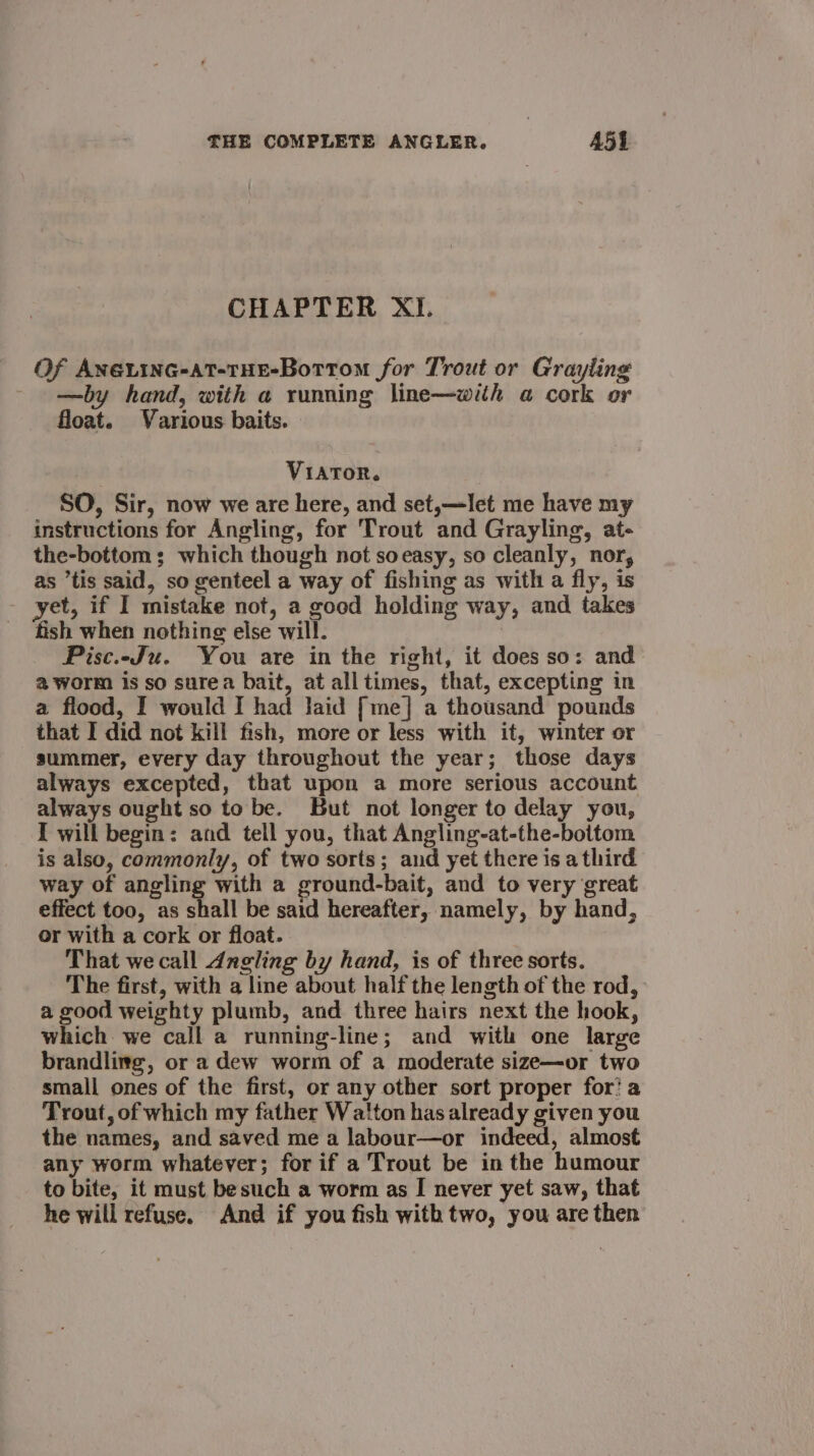 CHAPTER XI. Of AneLiInG-AtT-THE-Bottom for Trout or Grayling —by hand, with a running line—with a@ cork or float. Various baits. VIATOR. SO, Sir, now we are here, and set,—let me have my instructions for Angling, for Trout and Grayling, at- the-bottom; which though not soeasy, so cleanly, nor, as tis said, so genteel a way of fishing as with a fly, is yet, if I mistake not, a good holding way, and takes fish when nothing else will. Pisc.-Ju. You are in the right, it does so: and a worm is so surea bait, at alltimes, that, excepting in a flood, I would I had laid [me] a thousand pounds that I did not kill fish, more or less with it, winter or summer, every day throughout the year; those days always excepted, that upon a more serious account always ought so to be. But not longer to delay you, I will begin: and tell you, that Angling-at-the-bottom is also, commonly, of two sorts; and yet there is a third way of angling with a ground-bait, and to very great effect too, as shall be said hereafter, namely, by hand, or with a cork or float. That we call Angling by hand, is of three sorts. The first, with a line about half the length of the rod, a good weighty plumb, and three hairs next the hook, which we call a running-line; and with one large brandling, or a dew worm of a moderate size—or two small ones of the first, or any other sort proper for’ a Trout, of which my father Watton has already given you the names, and saved me a labour—or indeed, almost any worm whatever; for if a Trout be in the humour to bite, it must besuch a worm as I never yet saw, that he will refuse. And if you fish with two, you are then