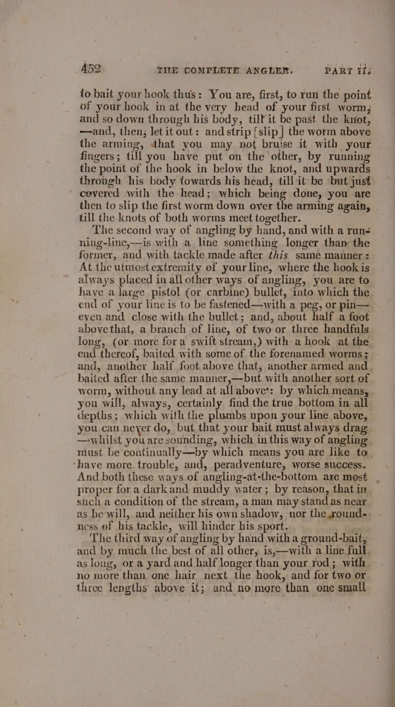 to bait your hook thus: You are, first, to run the point of your hook in at the very head of your first worm, and so down through his body, tilt it be past the knot, —and, then; let it out: and strip [slip | the worm above the arming, that you may not bruise it with your fingers; till you have put on the other, by running - the point of the hook in below the knot, and upwards through his body fowards his head, till it be but just covered with the head; which being done, you are then to slip the first worm down over the arming again, till the knots of both worms meet together. The second way of angling by hand, and with a runs ning-line,—is with a line something longer than the former, and with tackle made after this same manner: At the utmost extremity ef your line, where the hook is always placed in allother ways of angling, you are to have a large pistol ¢or carbine) bullet, into which the end of your line is to be fastened—with a peg, or pin— even and close with the bullet; and, about half a foot abovethat, a branch of line, of two or three handfuls long, (or more fora swift stream,) with a hook at the end thereof, baited with some of the forenamed worms; and, another half foot above that, another armed and. baited after the same manner,—but with another sort of . worm, without any lead at all above’: by which means, . you will, always, certainly find the true bottom in all depths; which with the plumbs upon your line above, you can neyer do, but that your bait must always drag: — whilst you are sounding, which in this way of angling — must be continually—by which means you are like to. ‘have more trouble, and, peradventure, worse success. And both these ways of angling-at-the-bottom are most proper for a darkand muddy water; by reason, that in such a condition of the stream, a man may stand as near as he will, and neither his own shadow, nor the round«: - ness of his tackle, will hinder his sport... } The third way of angling by hand with a ground-bait, and by much the best of all other, is,—with a line full. as long, or a yard and half longer than your rod; with. no more than one hair next the hook, and for two or three lengths above it; and no more than one small