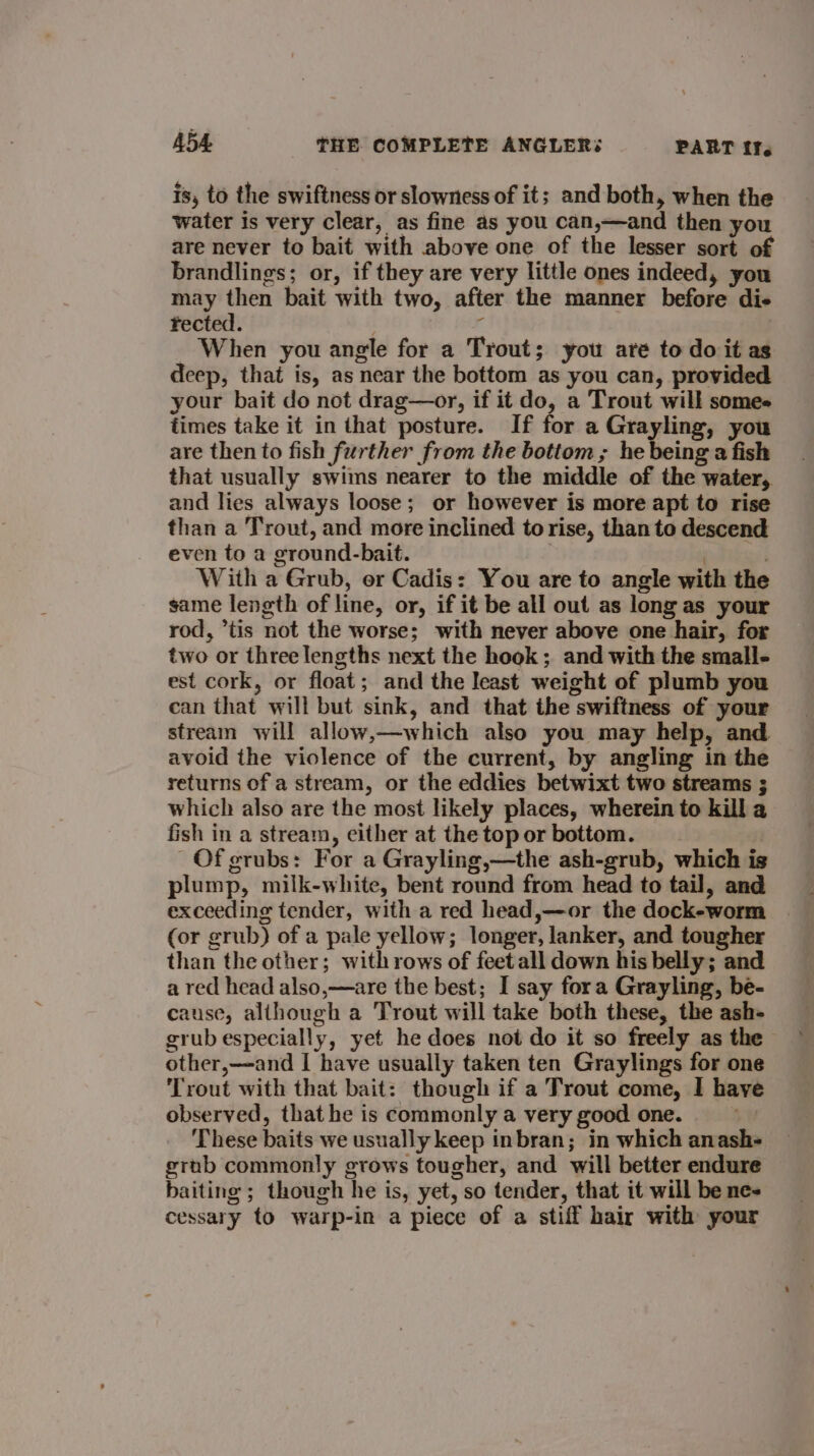 is, to the swiftness or slowness of it; and both, when the water is very clear, as fine as you can,—and then you are never to bait with above one of the lesser sort of brandlings; or, if they are very little ones indeed, you may then bait with two, after the manner before di- fected. r When you angle for a Trout; you are to do it as deep, that is, as near the bottom as you can, provided your bait do not drag—or, if it do, a Trout will some times take it in that posture. If for a Grayling, you are then to fish further from the bottom ; he being a fish that usually swims nearer to the middle of the water, and lies always loose; or however is more apt to rise than a Trout, and more inclined to rise, than to descend even to a ground-bait. . : . With a Grub, or Cadis: You are to angle with the same length of line, or, if it be all out as long as your rod, *tis not the worse; with never above one hair, for two or three lengths next the hook ; and with the small- est cork, or float; and the least weight of plumb you can that will but sink, and that the swiftness of your stream will allow,—which also you may help, and avoid the violence of the current, by angling in the returns of a stream, or the eddies betwixt two streams ; which also are the most likely places, wherein to kill a fish in a stream, either at the top or bottom. Of grubs: For a Grayling,—the ash-grub, which is plump, milk-white, bent round from head to tail, and exceeding tender, with a red head,—or the dock-worm (or grub) of a pale yellow; longer, lanker, and tougher than the other; with rows of feet all down his belly; and a red head also,—are the best; I say fora Grayling, be- cause, although a Trout will take both these, the ash- grub especially, yet he does not do it so freely as the other,—and I have usually taken ten Graylings for one Trout with that bait: though if a Trout come, I have observed, that he is commonly a very good one. | These baits we usually keep inbran; in which anash- grab commonly grows tougher, and will better endure baiting ; though he is, yet, so tender, that it will be ne- cessary to warp-in a piece of a stiff hair with your