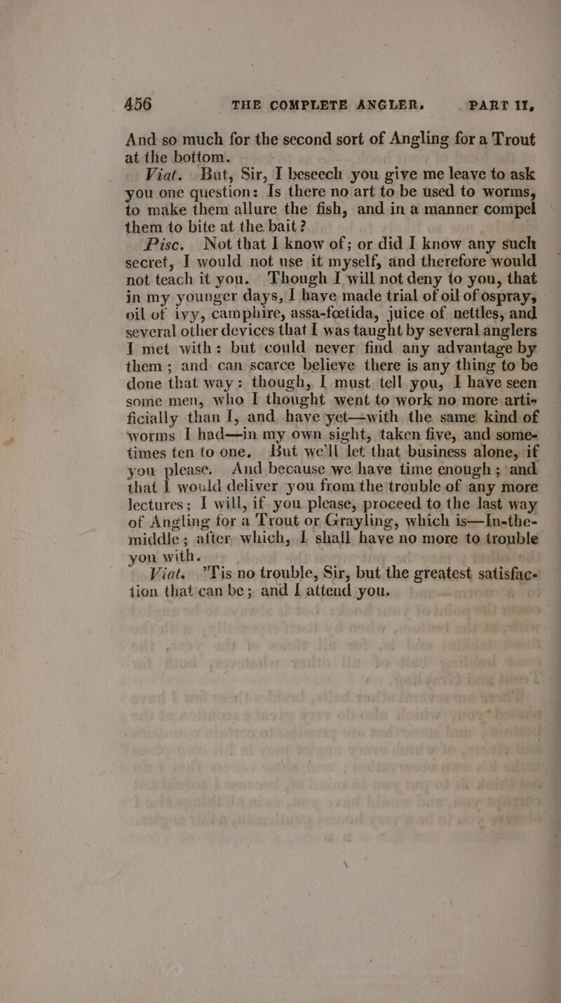 And so much for the second sort of Angling for a Trout at the bottom. Viat. But, Sir, I beseech you give me leave to ask you one question: Is there no art to be used to worms, to make them allure the fish, and in a manner compel them to bite at the bait? Pisc. Not that I know of; or did I know any such secret, I would not use it myself, and therefore would not teach it you. Though I will not deny to you, that in my younger days, I have made trial of oil of ospray, oil of ivy, camphire, assa-foetida, juice of nettles, and several other devices that I was taught by several anglers 1 met with: but could never find any advantage by them ; and can scarce believe there is any thing to be done that way: though, I must tell you, I have seen some men, who I thought went to work no more arti- ficially than I, and have yet—with the same kind of worms I had—in my own sight, taken five, and some- times ten to one. But we'll let that business alone, if you please. And because we have time enough ; and that | would deliver you from the trouble of any more lectures; I will, if you please, proceed to the last way of Angling for a Trout or Grayling, which is—In-the- middle; after- which, I shall have no more to trouble you with. bie Viat. Tis no trouble, Sir, but the greatest satisfac. tion that can be; and I attend you. ifs
