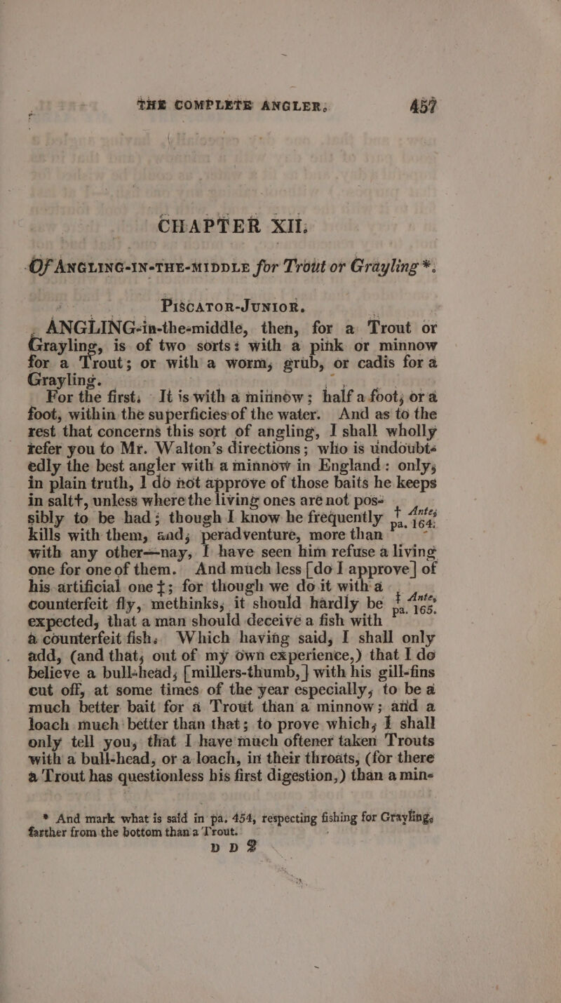 CHAPTER XII; OF ANGLING-IN-THE-MIDDLE for Trout or Grayling *. ~-..- PrscATOR-JUNIOR. . ANGLING-in-the-middle, then, for a Trout or Grayling, is of two sorts? with a pihk or minnow for a Trout; or with a worm; grub, or cadis for a Grayling. = ‘5 sory wire For the first; — It is with a minnow; half afoot; ora foot, within the superficiesof the water. And as to the rest that concerns this sort of angling, I shall wholly tefer you to Mr. Walton’s directions; wlio is undoubt« edly the best angler with a minnow in England: only; in plain truth, 1 do not approve of those baits he keeps in saltt, unless where the living ones are not pos- sibly to be had; though I know he frequently 1 4% kills with them, aad; peradventure, more than“ ~~ with any other+nay, [ have seen him refuse a living one for oneof them. And much less [do I approve] of his. artificial one {; for though we do it with a counterfeit fly, methinks, it should hardly be 1.462 expected, that a man should deceive a fish with @ counterfeit fish; Which having said, I shall only add, (and that; ont of my own experience,) that I de believe a bull«head,; [millers-thumb, } with his gill-fins cut off, at some times of the year especially, to be a much better bait for a Trowt than a minnow; and a loach much better than that; to prove which; 1 shall only tell you, that I have much oftener taken Trouts with a bull-head, or.a loach, in their throats, (for there a Trout has questionless his first digestion, ) than a mine * And mark what is said in pa. 454, respecting fishing for Grayling,