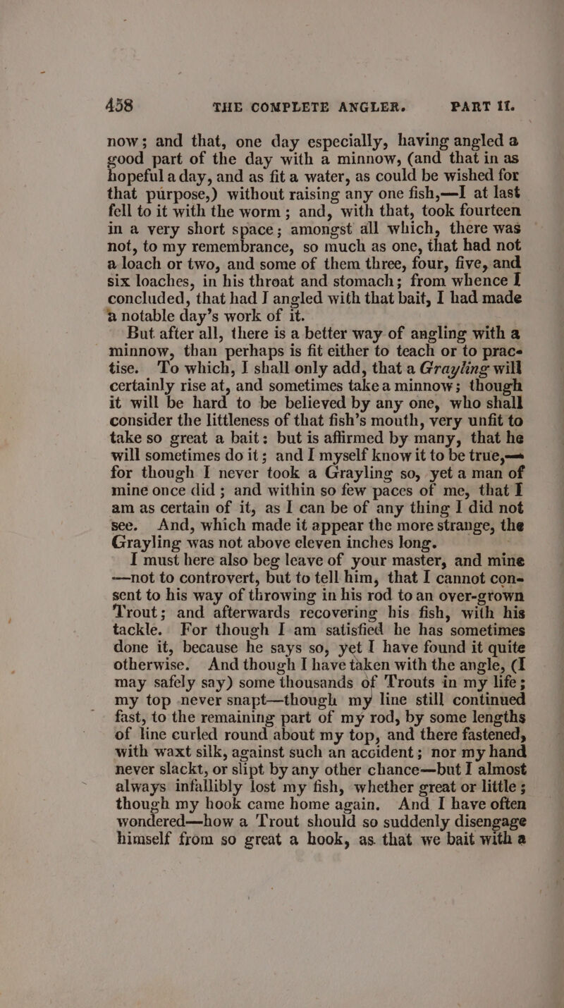 now; and that, one day especially, having angled a good part of the day with a minnow, (and that in as hopeful a day, and as fit a water, as could be wished for that purpose,) without raising any one fish,—I at last fell to it with the worm ; and, with that, took fourteen in a very short space; amongst all which, there was not, to my remembrance, so much as one, that had not a loach or two, and some of them three, four, five, and six loaches, in his throat and stomach; from whence I concluded, that had J angled with that bait, I had made 2 notable day’s work of it. But after all, there is a better way of angling with a - minnow, than perhaps is fit either to teach or to prac tise. To which, I shall only add, that a Grayling will certainly rise at, and sometimes take a minnow; though it will be hard to be believed by any one, who shall consider the littleness of that fish’s mouth, very unfit to take so great a bait: but is affirmed by many, that he will sometimes do it; and I myself know it to be true,— for though I never took a Grayling so, yet a man of mine once did ; and within so few paces of me, that I am as certain of it, as I can be of any thing I did not see. And, which made it appear the more strange, the Grayling was not above eleven inches long. I must here also beg leave of your master, and mine —not to controvert, but to tell him, that I cannot con- sent to his way of throwing in his rod to an over-grown Trout; and afterwards recovering his fish, with his tackle. For though I am satisfied he has sometimes done it, because he says so, yet I have found it quite otherwise. And though I have taken with the angle, (I may safely say) some thousands of Trouts in my life; my top never snapt—though my line still continued fast, to the remaining part of my rod, by some lengths of line curled round about my top, and there fastened, with waxt silk, against such an accident; nor my hand never slackt, or slipt by any other chance—but I almost always infallibly lost my fish, whether great or little ; though my hook came home again. And I have often wondered—how a Trout should so suddenly disengage himself from so great a hook, as that we bait with a
