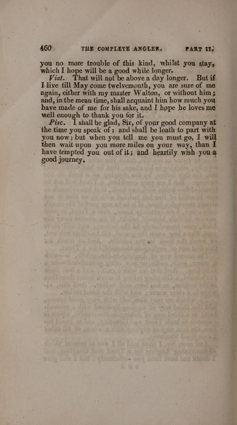 you no more trouble of this kind, whilst you stay, which I hope will be a good while longer. Viat. 'That will not be aboyea day longer. But if I live till May come twelvemonth, you are sure of me again, either with my master Walton, or without him ; and, in the mean time, shall acquaint him how much you have made of me for his sake, and I hope he loves me well enough to thank you for it. Pisce. | shall be glad, Sir, of your good company at the time you speak of ; and shall be loath to part with you now; but when you tell me you must go, I will then wait upon you more miles on your way, than I have tempted you out of it; and heartily wish youg good journey. soy , 2908