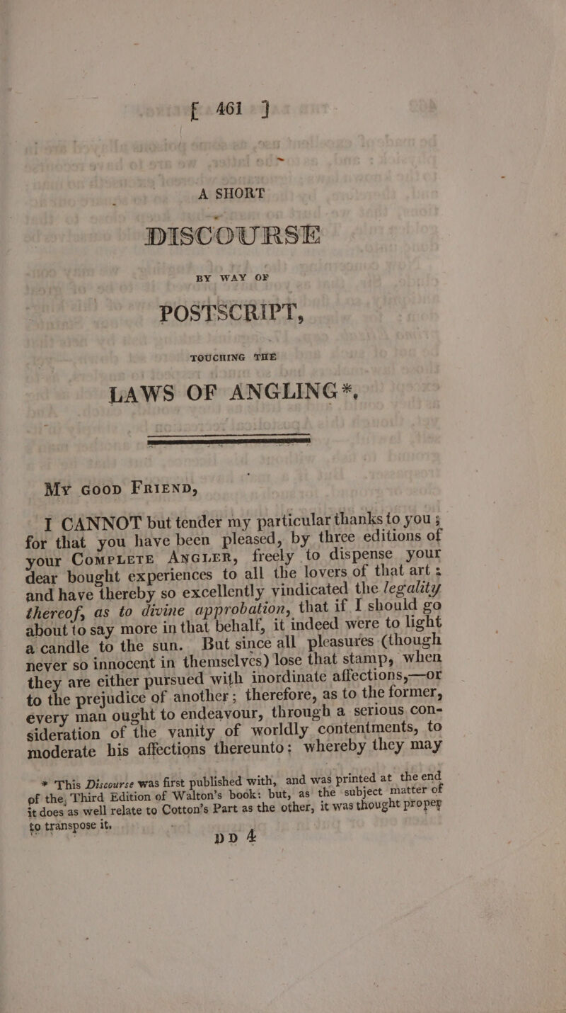 A SHORT DISCOURSE POSTSCRIPT, TOUCHING THE LAWS OF ANGLING *, My coop Frienp, I CANNOT but tender my particular thanks to you ; for that you have been pleased, by three editions of your Compete ANGLER, freely to dispense your dear bought experiences to all the lovers of that art : and have thereby so excellently vindicated the legality thereof, as to divine approbation, that if I should go about to say more in that behalf, it indeed were to light a candle to the sun. But since all pleasures (though never so innocent in themselves) lose that stamp, “when they are either pursued with inordinate affections,—or to the prejudice of another; therefore, as to the former, every man ought to endeavour, through a serious con- sideration of the yanity of worldly contentments, to moderate his affections thereunto; whereby they may * This Discourse was first published with, and was printed at the end of the, Third Edition of Walton’s book: but, as the subject matter of it does as well relate to Cotton’s Part as the other, it was thought proper to transpose it, : pp 4