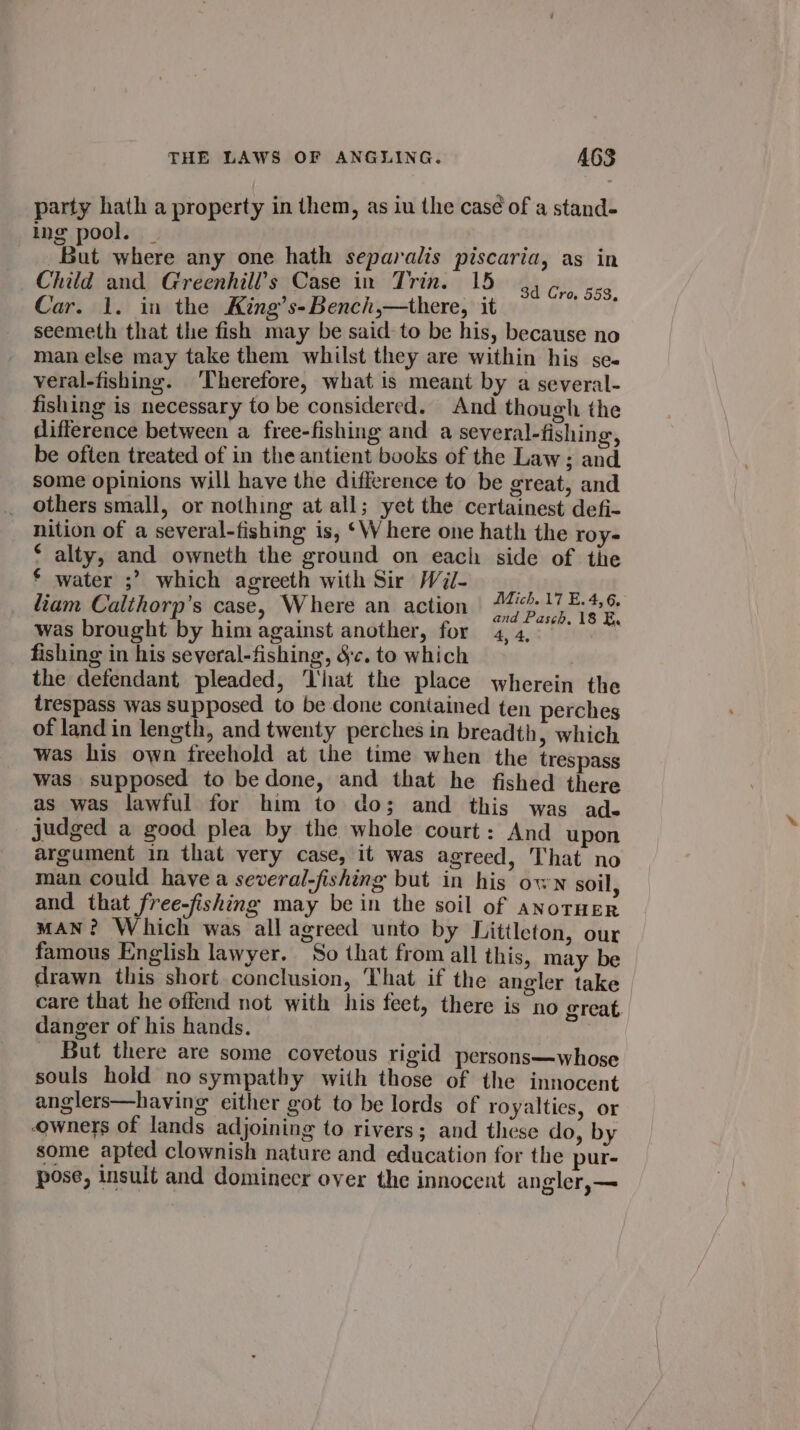 party hath a property in them, as iu the casé¢ of a stand- ing pool. _ ERT A q But where any one hath separalis piscaria, as in Child and Greenhill’s Case in Trin. 15 seemeth that the fish may be said to be his, because no man else may take them whilst they are within his se- veral-fishing. ‘Therefore, what is meant by a several- fishing is necessary to be considered. And though the difference between a free-fishing and a several-fishing, be often treated of in the antient books of the Law ; and some opinions will have the difference to be great, and others small, or nothing at all; yet the certainest defi- nition of a several-fishing is, ‘W here one hath the roy- € alty, and owneth the ground on each side of the € water ;? which agreeth with Sir Wii- liam Calthorp’s case, Where an action Soiree was brought by him against another, for 4,4, °°.” fishing in his several-fishing, 8c. to which the defendant pleaded, ‘That the place wherein the trespass was supposed to be done contained ten perches of land in length, and twenty perches in breadth, which was his own freehold at the time when the trespass was supposed to bedone, and that he fished there as was lawful for him to do; and this was ade judged a good plea by the whole court: And upon argument in that very case, it was agreed, That no man could have a several-fishing but in his own soil, and that free-fishing may be in the soil of anotHER MAN? Which was all agreed unto by Littleton, our famous English lawyer. So that from all this, may be drawn this short conclusion, That if the angler take care that he offend not with his feet, there is no great danger of his hands. But there are some covetous rigid persons—whose souls hold nosympathy with those of the innocent anglers—having either got to be lords of royalties, or owners of lands adjoining to rivers; and these do, by some apted clownish nature and education for the pur- pose, insult and dominecr over the innocent angler,— 3d Cro, 553,