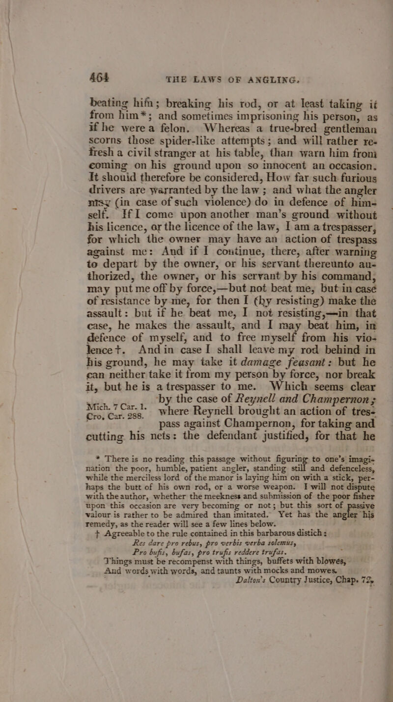 beating him; breaking his rod, or at least taking it from him*; and sometimes imprisoning his person, as if he werea felon. Whereas a true-bred gentleman scorns those spider-like attempts; and will rather re- fresh a civil stranger at his table, than warn him from coming on his ground upon so innocent an occasion. it shouid therefore be considered, How far such furious drivers are warranted by the law ; and what the angler ntay (in case of such violence) do in defence of him- self. IfI come upon another man’s ground without his licence, ar the licence of the law, I am a trespasser, for which the owner may have an action of trespass against me: And if I continue, there, after warning to depart by the owner, or his servant thereunto au- thorized, the owner, or his servant by his command, may put me off by force,—but not beat me, but in casé of resistance by me, for then I (hy resisting) make the case, he makes the assault, and I may beat him, in defence of myself, and to free myself from his vio- lence t. Andin case I shall leave my rod behind in his ground, he may take it damage feasant: but he can neither take it from my person by force, nor break it, but he is a trespasser to me. Which seems clear By ‘by the case of Reynell and Champernon ; Melee, where Reynell brought an action of tres- oa) ued L pass against Champernon, for taking and cutting his nets: the defendant justified, for that he * There is no reading this passage without figuring to one’s imagi- nation the poor, humble, patient angler, standing still and defenceless, while the merciless lord of the manor is laying him on with a stick, per- haps the butt of his own rod, or a worse weapon. I will not dispute with theauthor, whether the meekness and suhmission of the poor fisher upon this occasion are very becoming or not; but this sort of ive valour is rather to be admired than imitated, Yet has the angler his remedy, as the reader will see a few lines below. . + Agreeable to the rule contained in this barbarous distich Res dare pro rebus, pro verbis verba solemus, Pro bufis, bufas, pro trufis reddere trufas. 4 Things must be recompenst with things, buffets with blowes, - And words with words, and taunts with mocks and mowes. ; ; Dalten’s Country Justice, Chap. 72, =