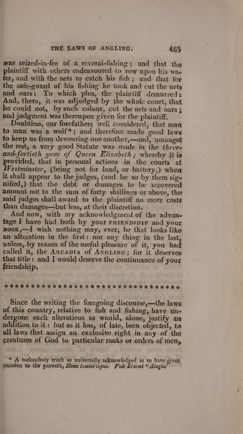 was seized-in-fee of a several-fishing; and that the plaintiff with others endeavoured to row upon his wa- ter, and with the nets to catch his fish; and that for the safe-guard of his fishing he took and cut the nets and oars: To which plea, the pred demurred : And, there, it was adjudged by the whole court, that he could not, bysuch colour, cut the nets and oars ; and judgment was thereupon given for the plaintiff. Doubiless, our forefathers well considered, that man to man was a wolf*; and therefore made good laws to keep us from devouring one another,—and, amongst the rest, a yery good Statute was made in the three- and-fortieth year of Queen Elizabeth ; whereby it is provided, that in personal actions in the courts at Westminster, (being not for land, or battery,) when it shall appear to the judges, (and be so by them sig- nified,) that the debt or damages to be recovered amount not to the sum of forty shillings or above, the said judges shall award to the plaintiff no more costs than damages—hut less, at their discretion. ' And now, with my acknowledgment of the adyan- tage I have had both by your rrienpsuip and your BooK,—I wish nothing may, ever, be that looks like an alteration in the first: nor any thing in the last, unless, by reason of the useful pleasure of it, you had called it, the Ancapta of ANGLING; for it deserves that title: and I would deserve the continuance of your friendship, ofhicrerur | | at Since the writing the foregoing discourse,—the laws of this country, relative to fish and fishing, have un- dergone such alterations as would, alone, justify an addition to it: but as it has, of late, been objected, to all laws that assign an exclusive right in any of the creatures of God to particular ranks or orders of meny par: melancholy truth so universally acknowledged as to have given Occasion to the proverb, Homo homini lupus. Vide Erasmi ¢ Adagia,’