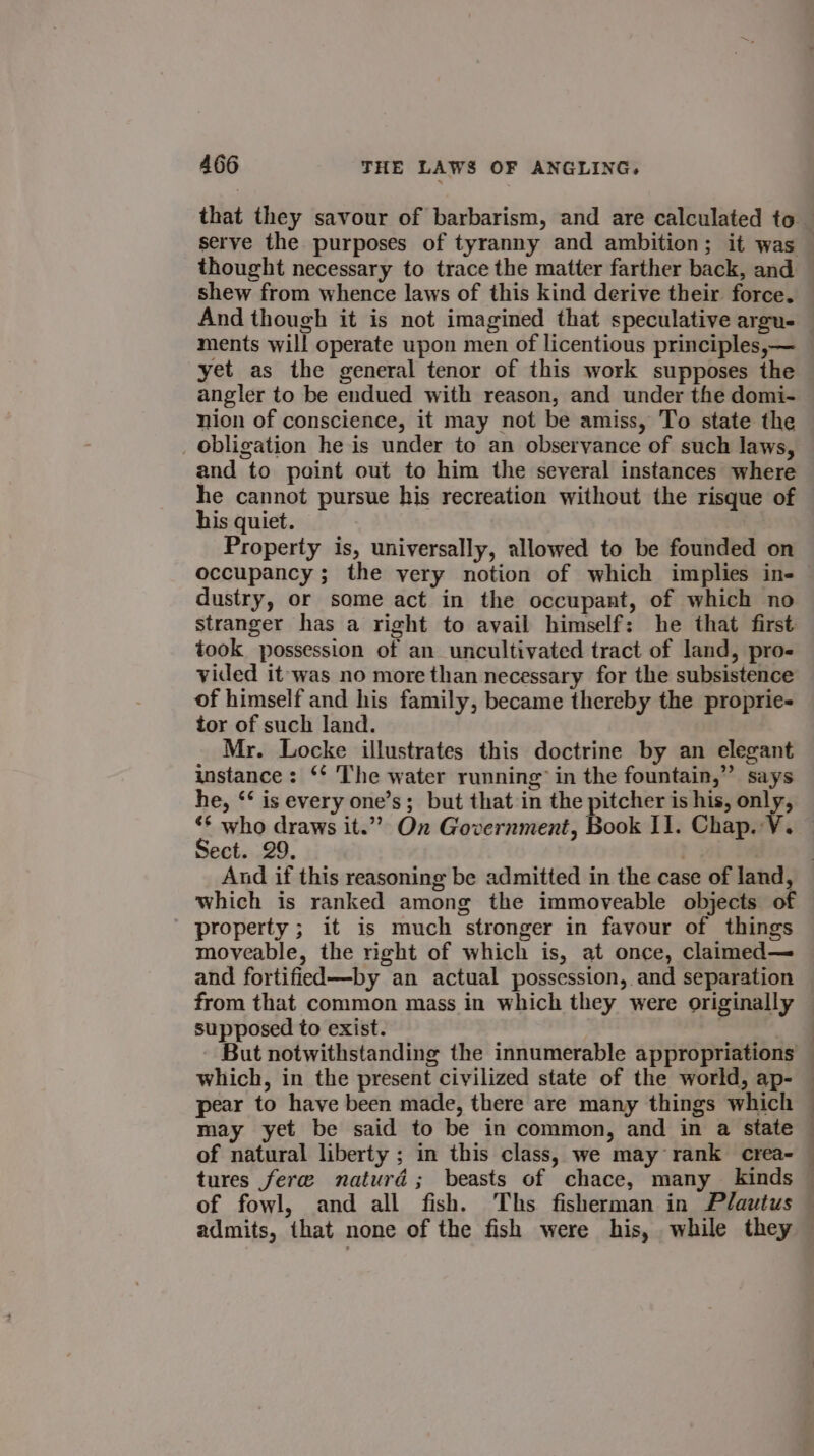 that they savour of barbarism, and are calculated to. serve the purposes of tyranny and ambition; it was thought necessary to trace the matter farther back, and shew from whence laws of this kind derive their force. And though it is not imagined that speculative argu- ments will operate upon men of licentious principles,— yet as the general tenor of this work supposes the angler to be endued with reason, and under the domi- nion of conscience, it may not be amiss, To state the _ obligation he is under to an observance of such laws, and to paint out to him the several instances where he cannot pursue his recreation without the risque of his quiet. Property is, universally, allowed to be founded on occupancy; the very notion of which implies in- dustry, or some act in the occupant, of which no stranger has a right to avail himself: he that first took possession of an uncultivated tract of land, pro- vided it was no more than necessary for the subsistence of himself and his family, became thereby the proprie- tor of such land. Mr. Locke illustrates this doctrine by an elegant instance: ‘* The water running” in the fountain,” says he, ‘‘ is every one’s; but that in the pitcher is his, only, ‘¢ who draws it.” On Government, Book II. Chap. V. Sect. 29. which is ranked among the immoveable objects of property ; it is much stronger in favour of things moveable, the right of which is, at once, claimed— and fortified—by an actual possession, and separation supposed to exist. which, in the present civilized state of the world, ap- pear to have been made, there are many things which may yet be said to be in common, and in a state of natural liberty ; in this class, we may rank crea- tures fere naturd; beasts of chace, many kinds . |