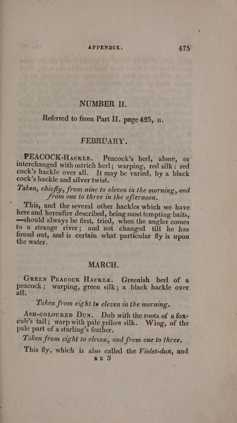 NUMBER II. Referred to from Part II. page 425, n. FEBRUARY. PEACOCK-Hacxiz. Peacock’s herl, alone, or interchanged with ostrich herl; warping, red silk; red cock’s hackle over all. It may be varied, by a black cock’s hackle and silver twist. Taken, chiefly, from nine to eleven in the mornin Srom one to three in the afternoon. This, and the several other hackles which we have here and hereafter described, being most tempting baits, should always be first, tried, when the angler comes to a strange river; and not changed till he has found out, and is certain what particular fly is upon the water. go, and MARCH. Green Peacock Hacxur. Greenish herl of a peacock; warping, green silk; a black hackle over all. ; Taken from eight to eleven in the morning. Asu-coLourED Dun. Dub with the roots of a fox- eub’s tail; warp with pale yellow silk. Wing, of the pale part of a starling’s feather, Laken from eight to eleven, and from one to three. This fly, which is also called the Violet-dun, and Ek 3