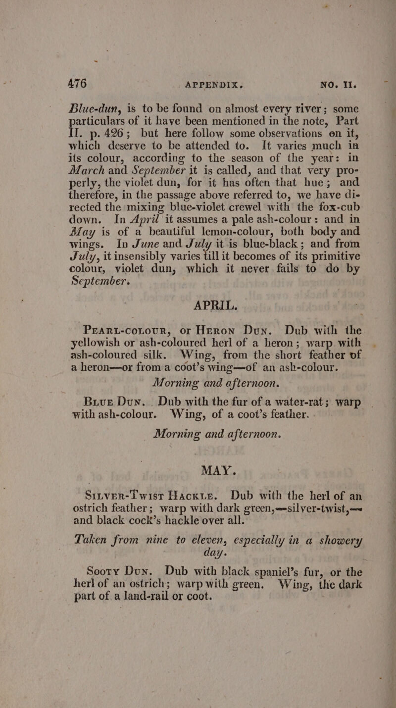 Blue-dun, is to be found on almost every river; some particulars of it have been mentioned in the note, Part II. p. 426; but here follow some observations en it, which deserve to be attended to. It varies much in its colour, according to the season of the year: in March and September it is called, and that very pro- perly, the violet dun, for it has often that hue; and therefore, in the passage above referred to, we have di- rected the mixing blue-violet crewel with the fox-cub down. In April it assumes a pale ash-colour: and in May is of a beautiful lemon-colour, both body and wings. In June and July it is blue-black; and from July, it insensibly varies till it becomes of its primitive colour, violet dun, which it never fails to do by September. APRIL. Peart-cotour, or Herron Dun. Dub with the yellowish or ash-coloured herl of a heron; warp with ash-coloured silk. Wing, from the short feather of a heron—or froma coot’s wing—of an ash-colour. Morning and afternoon. Buve Dun. . Dub with the fur of a water-rat ; warp with ash-colour. Wing, of a coot’s feather. Morning and afternoon. MAY. SiInveR-iwist Hackue. Dub with the herl of an ostrich feather; warp with dark green,==silver-twist,— and black cock’s hackle over all. Laken from nine to eleven, especially in a showery day. ‘ Sooty Dun. Dub with black spaniel’s fur, or the herl of an ostrich; warp with green. Wing, the dark part of a land-rail or coot.