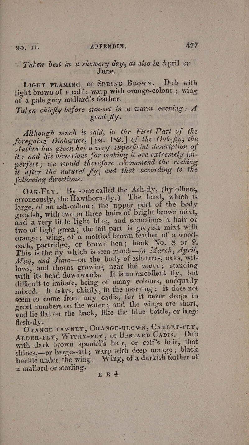 “Taken best in a showery day, as also in April or | 3 June. Licur FLAmMinG or Spring Brown. Dub with light brown of a calf ; warp with orange-colour ; wing of a pale grey mallard’s feather. | Taken chiefly before sun-set in a warm evening: A 3 | good fly. Although much is said, in the First Part of the foregoing Dialogues, [pa. 182. of the Oak-fly; the Author has given but a very superficial description of it: and his directions for making it are extremely im- perfect ; we would therefore pSinimectic the making it after the natural fly, and that according to the following directions. - ~ Oax-Fiy. By some called the Ash-fly, (by others, erroneously, the Hawthorn-fly.) The head, which is large, of an ash-colour; the upper part of the body greyish, with two or three hairs of bright brown mixt, and a very little light blue, and sometimes a hair or two of light green; the tail part is greyish mixt with orange ; wing, of a mottled brown feather of a wood- cock, partridge, or brown hen; hook No. 8 or 9. This is the fly which is seen much—in JZarch, April, May, and June—on the. body of ash-trees, oaks, wil- lows, and thorns growing near the water; standing with its head downwards. It is an excellent fly, but difficult to imitate, being of many colours, unequally mixed. It takes, chiefly, in the morning ; it does not seem to come from any cadis, for it never drops in great numbers on the water ; and the wings are short, and lie flat on the back, like the blue bottle, or large flesh-fly. ORANGE-TAWNEY, ORANGE-BROWN, CAMUET-FLY, ALpER-FLY, WITHY-FLY, OF Bastarp Canis. Dub with dark brown spaniel’s hair, or calt’s hair, that ‘shines,—or barge-sail; warp with deep orange; black hackle under the wing. Wing, of a darkish feather of a mallard or starling. EEA