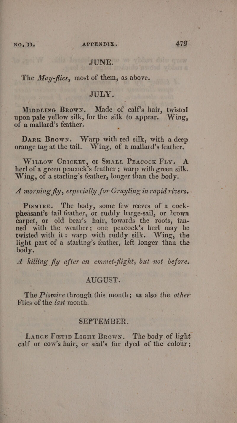 NO, FH. APPENDIX, ATG. JUNE. The May-flies, most of them, as above. JULY. Mippriinc Brown. Made of calf’s hair, twisted upon pale yellow silk, for the silk to appear. Wing, of a mallard’s feather. ; Darx Brown. Warp with red silk, with a deep orange tag at the tail. Wing, of a mallard’s feather. Witiow Cricket, or Smaun Peacock Fry. A herl of a green peacock’s feather ; warp with green silk. Wing, of a starling’s feather, longer than the body. A morning fly, especially for Grayling in rapid rivers. Pismire. ‘The body, some few reeves of a cock- pheasant’s tail feather, or ruddy barge-sail, or brown carpet, or old bear’s hair, towards the roots, tan- ned with the weather; one peacock’s herl may be twisted with it: warp with ruddy silk. Wing, the light part of a starling’s feather, left longer than the body. | A killing fly after an emmet-flight, but not before. AUGUST. The Pismire through this month; as also the other Flies of the dast month. SEPTEMBER. Lance Ferip Licut Brown. The body of light calf or cow’s hair, or seal’s fur dyed of the colour;