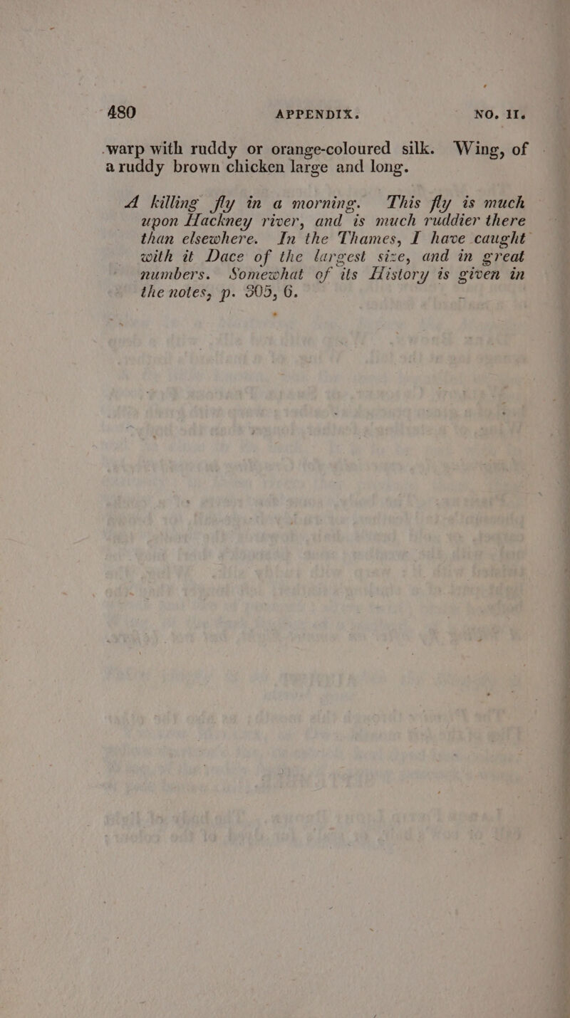 ¢ A480 APPENDIX. NO. Il. -warp with ruddy or orange-coloured silk. Wing, of aruddy brown chicken large and long. A killing fly in a morning. This fly is much upon Llackney river, and is much ruddier there with it Dace of the largest size, and in great numbers. Somewhat of tts History is given in the notes, p. 305, 6. . eo eee ee