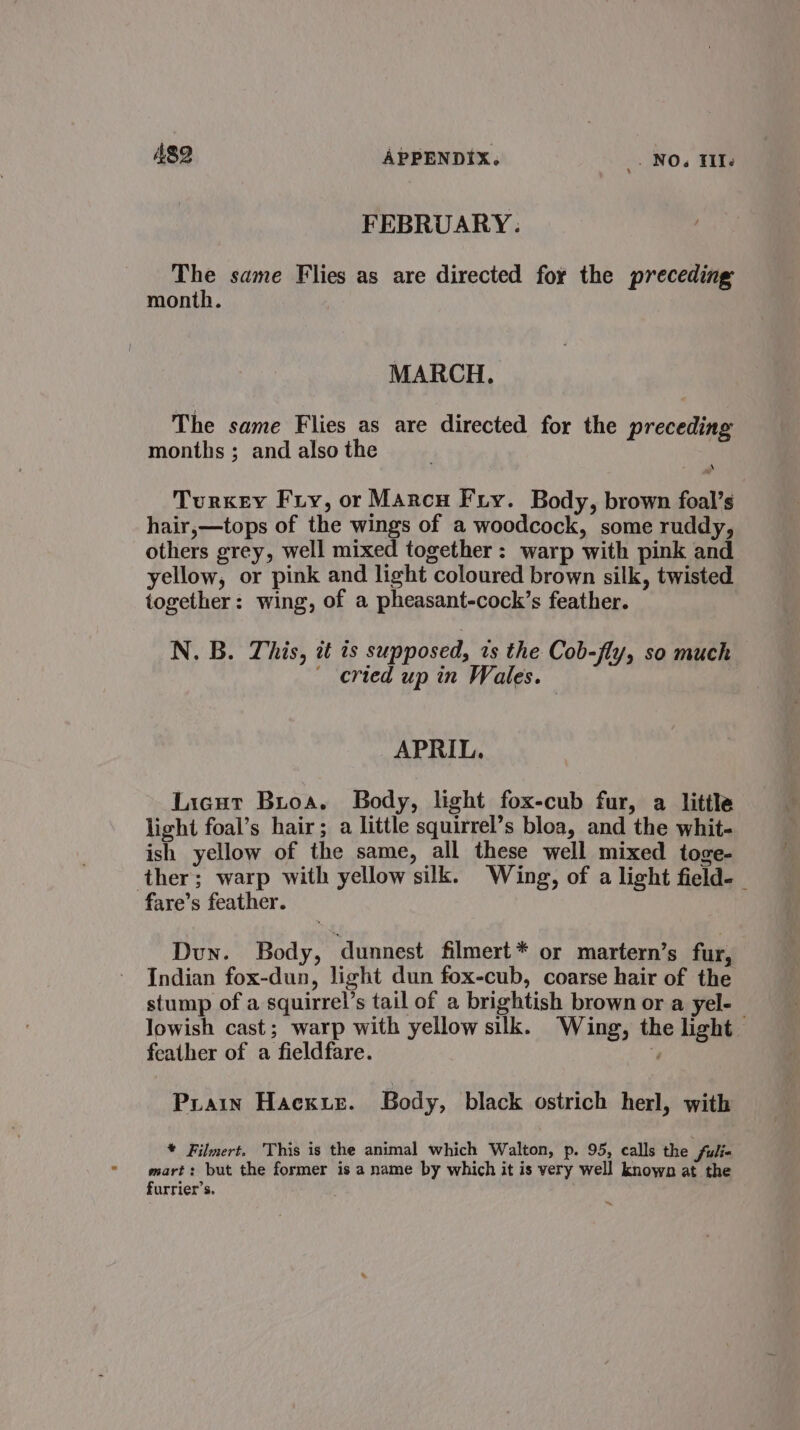FEBRUARY. The same Flies as are directed for the preceding month. MARCH. The same Flies as are directed for the preceding months ; and also the Turkey Fry, or Marcu Fry. Body, brown foal’s hair,—tops of the wings of a woodcock, some ruddy, others grey, well mixed together : warp with pink and yellow, or pink and light coloured brown silk, twisted together: wing, of a pheasant-cock’s feather. N. B. This, it ts supposed, zs the Cob-fly, so much cried up in Wales. APRIL. Licut Buoa. Body, light fox-cub fur, a little light foal’s hair; a little squirrel’s bloa, and the whit- ish yellow of the same, all these well mixed toge- ther; warp with yellow silk. Wing, of a light field-_ fare’s feather. Dun. Body, dunnest filmert* or martern’s fur, Indian fox-dun, light dun fox-cub, coarse hair of the stump of a squirrel’s tail of a brightish brown or a yel- lowish cast; warp with yellow silk. Wing, the light feather of a fieldfare. 4 Prain Hack 1ez. Body, black ostrich herl, with * Filmert. This is the animal which Walton, p. 95, calls the . fulia mart: but the former is a name by which it is very well known at the furrier’s.