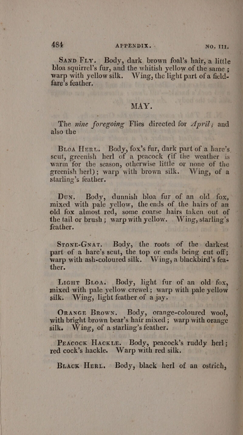 Sanp Fry. Body, dark brown foal’s hair, a little bloa squirrel’s fur, and the whitish yellow of the same ; warp with yellow silk. Wing, the light part ofa field- fare’s feather, | . MAY. The nine foregoing Flies directed for dpril; and also the Bios Henu. Body, fox’s fur, dark part of a hare’s scut, greenish herl of a peacock (if the weather is warm for the season, otherwise little or none of the starling’s feather. Dun. Body, dunnish bloa fur of an old fox, mixed with pale yellow, the ends of the hairs of an old fox almost red, some coarse hairs taken out of the tail or brush; warp with yellow. . Wing, starling’s feather. Srone-Gnat. Body, the roots of the darkest part of a hare’s scut, the top or ends being eut off; warp with ash-coloured silk. Wing, a blackbird’s fea- ther. . Licut Broa. SBedy, light fur of an old fox, mixed with pale yellow crewel; warp with pale yellow silk. Wing, light feather of ajay. ga 1h Orance Brown. Body, orange-coloured wool, with bright brown bear’s hair mixed ; warp with orange silk. Wing, of astarling’s feather. Peacock Hacxusr. Body, peacock’s ruddy herl ; red cock’s hackle. Warp with red silk. | Buack Herz. Body, black herl of an ostrich,