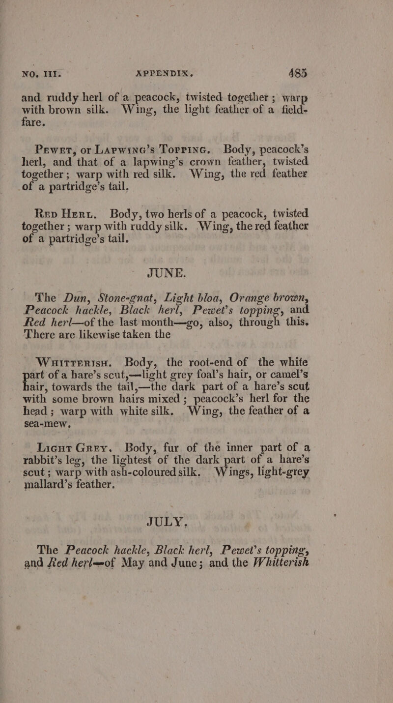 and ruddy herl of a peacock, twisted together ; warp with brown silk. Wing, the light feather of a field- fare. Pewert, or Larwina’s Torpinc. Body, peacock’s herl, and that of a lapwing’s crown feather, twisted together; warp with red silk. Wing, the red feather of a partridge’s tail. Rev Her. Body, two herls of a peacock, twisted together ; warp with ruddy silk. ‘Wing, the red feather of a partridge’s tail. JUNE. The Dun, Stone-gnat, Light bloa, Orange brown, Peacock hackle, Black herl, Pewet’s topping, and Red herl—of the last month—go, also, through this. There are likewise taken the WuirtterisH. Body, the root-end of the white part of a hare’s scut,—light grey foal’s hair, or camel’s hair, towards the tail,—the dark part of a hare’s scut with some brown hairs mixed ; peacock’s herl for the head ; warp with white silk. Wing, the feather of a sea-mew, Licut Grey. Body, fur of the inner part of a rabbit’s lee, the lightest of the dark part of a hare’s scut ; warp with ash-coloured silk. Wings, light-grey mallard’s feather. JULY. The Peacock hackle, Black herl, Pewet’s topping, and ted herle-of May and June; and the Whitterish
