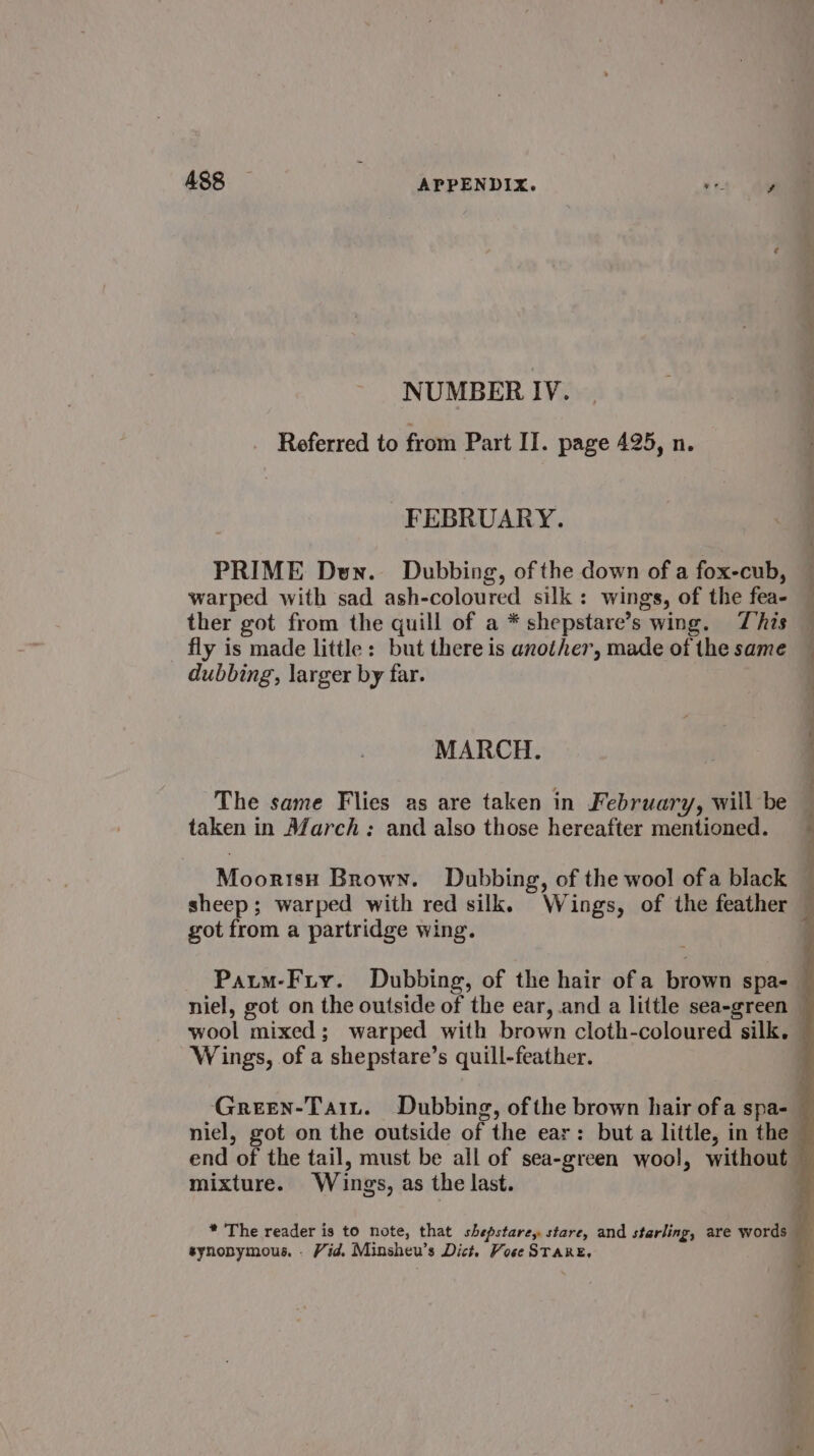 A488 APPENDIX. rey Au NUMBER IV. Referred to from Part II. page 495, n. FEBRUARY. PRIME Den. Dubbing, of the down of a fox-cub, warped with sad ash-coloured silk: wings, of the fea- ther got from the quill of a * shepstare’s wing. This — fly is made little: but there is another, made of the same dubbing, larger by far. MARCH. The same Flies as are taken in February, will be taken in M/arch: and also those hereafter mentioned. Moortsy Brown. Dubbing, of the wool ofa black — sheep; warped with red silk. Wings, of the feather — got from a partridge wing. ‘ Paum-Fry. Dubbing, of the hair of a brown spa- — niel, got on the outside of the ear, and a little sea-green — wool mixed; warped with brown cloth-coloured silk. — Wings, of a shepstare’s quill-feather. Green-Tait. Dubbing, of the brown hair ofa spa- — niel, got on the outside of the ear: but a little, in the © end of the tail, must be all of sea-green wool, without — mixture. Wings, as the last. synonymous. . Vid. Minsheu’s Dict. Vose STARE,