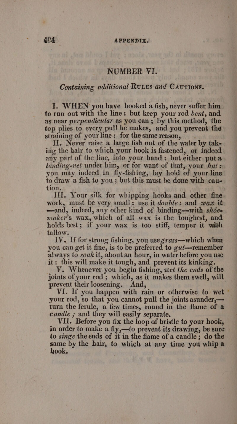 NUMBER VI. Containing additional Ruues and Cautions. I. WHEN you have hooked a fish, never suffer him to run out with the line: but keep your rod bent, and as near perpendicular as you can; by this method, the top plies to every pull he makes, and you prevent the straining of yourline: for the same reason, II. Never raise a large fish out of the water by tak- ing the hair to which your hook is fastened, or indeed any part of the line, into your hand: but either puta landing-net under him, or for want of that, your haé: you may indeed in fly-fishing, lay hold of your line to draw a fish to you; but this must be done with cau- tion. III. Your silk for whipping hooks and other fine work, must be very small: use it double: and wax it —and, indeed, any other kind of binding—with. shoe. maker’s wax, which of all wax is the toughest, and holds best; if your wax is too stiff, temper it with tallow. IV. If for strong fishing, you use grass—which when you can get it fine, is to be preferred to gut—remember always to soak it, about an hour, in water before you use it: this will make it tough, and prevent its kinking. _ V. Whenever you begin fishing, wet the ends of the joints of your rod ; which, as it makes them swell, will prevent their loosening. And, VI. If you happen with rain or otherwise to wet your rod, so that you cannot pull the joints asunder,— turn the ferule, a few times, round in the flame of a candle ; and they will easily separate. VII. Before you fix the loop af bristle to your hook, in order to make a fly,—to prevent its drawing, be sure to singe the ends of it in the flame of a candle; do the rie: by the hair, to which at any time you whipa ook.