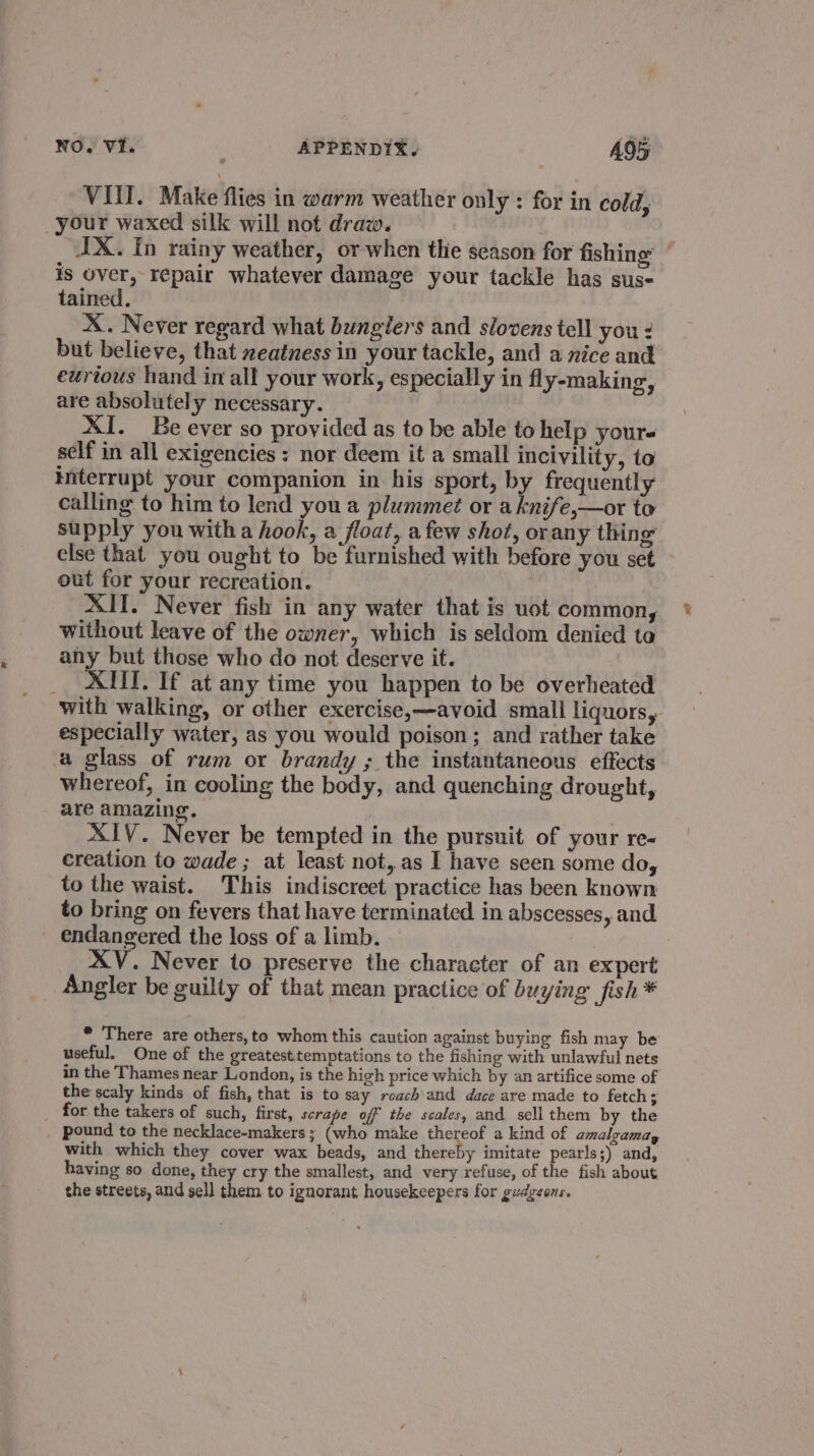 VUI. Make flies in warm weather only : for in cold, your waxed silk will not draw. IX. In rainy weather, or when the season for fishing is over, repair whatever damage your tackle has sus- tained. X. Never regard what bungiers and slovens tell you: but believe, that zeatness in your tackle, and a nice and eurious hand in all your work, especially in fly-making, are absolutely necessary. | XI. Be ever so provided as to be able to help yours self in all exigencies: nor deem it a small incivility, to interrupt your companion in his sport, by frequently calling to him to lend youa plummet or a knife,—or to supply you witha hook, a float, afew shot, orany thing else that. you ought to be furnished with before you set out for your recreation. XII. Never fish in any water that is uot common, without leave of the owner, which is seldom denied to any but those who do not deserve it. _ XIII. If at any time you happen to be overheated with walking, or other exercise,—avoid small liquors, especially water, as you would poison; and rather take a glass of rum or brandy ; the instantaneous effects whereof, in cooling the body, and quenching drought, are amazing. XIV. Never be tempted in the pursuit of your re« creation to wade ; at least not,as I have seen some do, to the waist. This indiscreet practice has been known to bring on fevers that have terminated in abscesses, and endangered the loss of a limb. XV. Never to preserve the character of an expert Angler be guilty of that mean practice of buying fish* * There are others, to whom this caution against buying fish may be useful. One of the greatesttemptations to the fishing with unlawful nets in the Thames near London, is the high price which by an artifice some of the scaly kinds of fish, that is to say roach and dace are made to fetch; _ for the takers of such, first, scrape off the scales, and sell them by the pound to the necklace-makers ; (who make thereof a kind of amalgamay with which they cover wax beads, and thereby imitate pearls;) and, having so done, they cry the smallest, and very refuse, of the fish about the streets, and sell them to ignorant housekeepers for gudgeens.