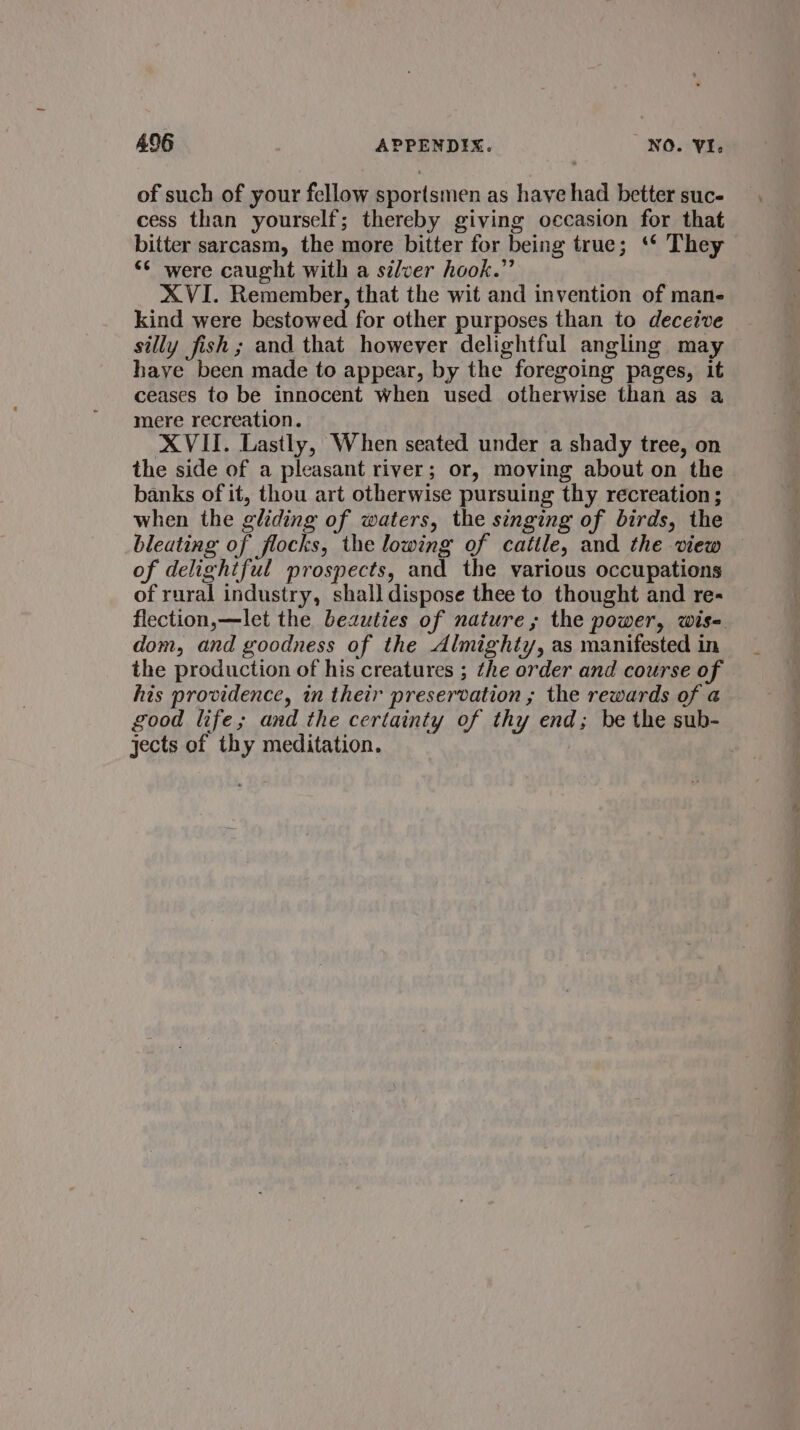 of such of your fellow sportsmen as have had better suc- cess than yourself; thereby giving occasion for that bitter sarcasm, the more bitter for being true; ‘* They “* were caught with a silver hook.” XVI. Remember, that the wit and invention of mane kind were bestowed for other purposes than to deceive silly fish ; and that however delightful angling may have been made to appear, by the foregoing pages, it ceases to be innocent when used otherwise than as a mere recreation. XVII. Lastly, When seated under a shady tree, on the side of a pleasant river; or, moving about on the banks of it, thou art otherwise pursuing thy recreation; when the gliding of waters, the singing of birds, the bleating of flocks, the lowing of cattle, and the view of delightful prospects, and the various occupations of rural industry, shall dispose thee to thought and re- flection,—let the bezuties of nature; the power, wis- dom, and goodness of the Almighty, as manifested in the production of his creatures ; the order and course of his providence, in their preservation ; the rewards of a good life; and the certainty of thy end; be the sub- jects of thy meditation.
