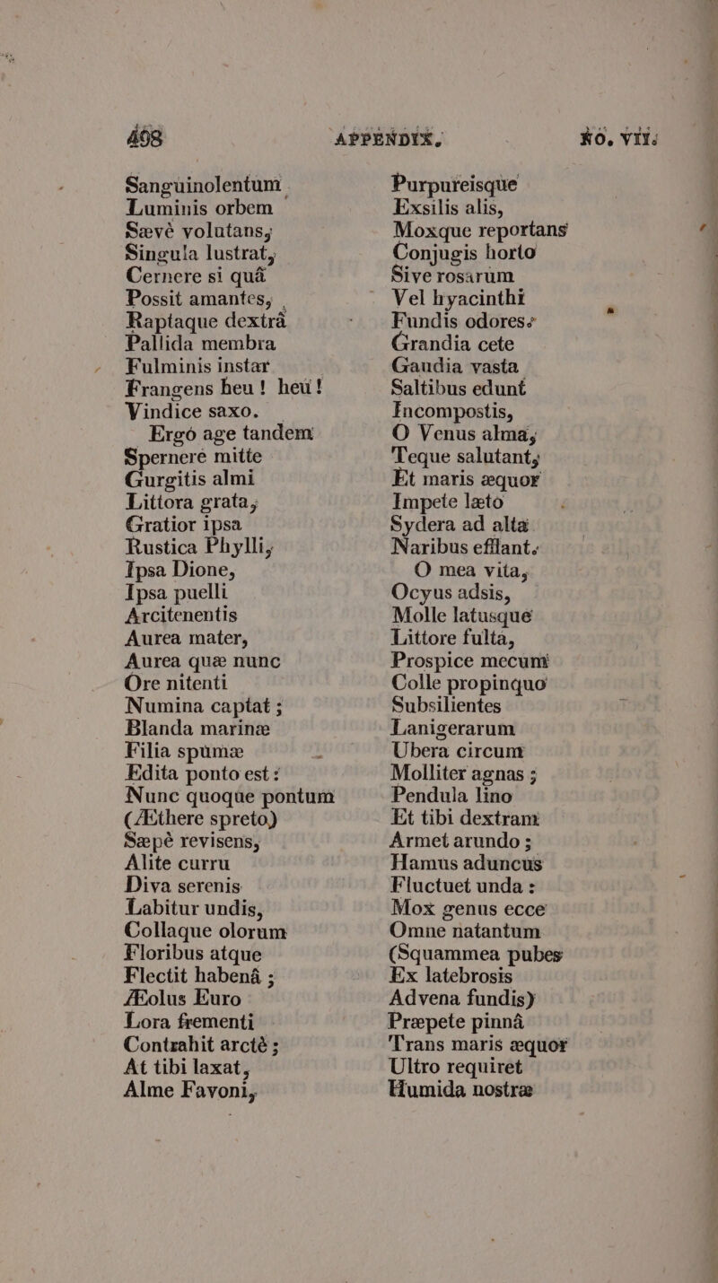 Sanguinolentum Luminis orbem Seve volutans, Singula lustrat, Cernere si qua Possit amantes, . Raptaque dextra Pallida membra Fulminis instar Frangens heu! heu! Vindice saxo. _ Ergo age tandem Spernere mitte Gurgitis almi Littora grata, Gratior ipsa Rustica Phylli, Tpsa Dione, Ipsa puelli Arcitenentis Aurea mater, Aurea que nunc Ore nitenti Numina captat ; Blanda marine Filia spumez Edita ponto est : Nunc quoque pontum (/Ethere spreto) Sepé revisens, Alite curru Diva serenis Labitur undis, Collaque olorum Floribus atque Flectit habena ; fEolus Euro Lora frementi Contrahit arcté ; At tibi laxat, Alme Favoni, Purpureisque Exsilis alis, Moxque reportans Conjugis horto Sive rosarum Vel byacintht Fundis odores¢ Grandia cete Gaudia vasta Saltibus edunt Fncompostis, O Venus alma, Teque salutant, Et maris zequor Impete lato Sydera ad alta Naribus efflant. O mea vita, Ocyus adsis, Molle latusque Littore fulta, Prospice mecum Colle propinquo Subsilientes Lanigerarum Ubera circunt Molliter agnas ; Pendula lino Et tibi dextram Armet arundo ; Hamus aduncus Fluctuet unda : Mox genus ecce Omne natantum (Squammea pubes Ex latebrosis Advena fundis) Prepete pinna ‘Trans maris equor Ultro requiret Humida nostra —— —_-. yy ee eee eee
