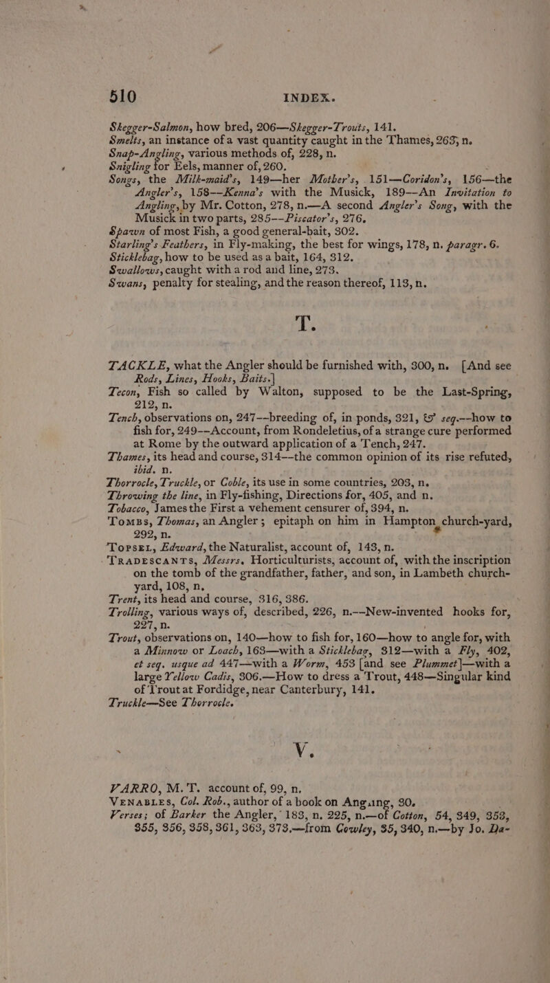 Skegger-Salmon, how bred, 206—Skegger-Trouts, 141. Smelts, an instance of a vast quantity caught in the Thames, 263; n. Snap- Angling, various methods of, 228, n. Szigling for Eels, manner of, 260. : 7 Songs, the Milk-maia’s, 149—her Motber’s, 151—Coridon’s, 156—the Angler's, 158--Kenna’s with the Musick, 189--An Invitation to Angling, by Mr. Cotton, 278, n.—A second Angler's Song, with the Musick in two parts, 285--Piscator’s, 276, Spawn of most Fish, a good general-bait, 302. Starling’s Feathers, in Fly-making, the best for wings, 178, n. paragr. 6. Sticklebag, how to be used asa bait, 164, 312. Swallows, caught with a rod and line, 273. Swans, penalty for stealing, andthe reason thereof, 113, n. hs TACKLE, what the Angler should be furnished with, 300,n. [And see Rods, Lines, Hooks, Baits.| Tecon, Fish so called by Walton, supposed to be the Last-Spring, 212, n. Tench, observations on, 247-~breeding of, in ponds, 321, &amp; seg.--how to fish for, 249--Account, from Rondeletius, ofa strange cure performed at Rome by the outward application of a Tench, 247. Thames, its head and course, 314--the common opinion of its rise refuted, ibid. n. Thorrocle, Truckle, or Coble, its use in some countries, 263, n. Throwing the line, in Fly-fishing, Directions for, 405, and n. Tobacco, Jamesthe First a vehement censurer of, 394, n. Tomss, Thomas, an Angler; epitaph on him in Hampton, church-yard, 299, n. | ‘Topse., Edward, the Naturalist, account of, 143, n. TrapvescantTs, Messrs, Horticulturists, account of, with the inscription on the tomb of the grandfather, father, and son, in Lambeth church- yard, 108, n, Trent, its head and course, 316, 386. Trolling, various ways of, described, 226, n.--New-invented hooks for, 227, n. ; Trout, observations on, 140—how to fish for, 160—how to angle for, with a Minnow or Loach, 163—with a Sticklebag, 312—with a Fly, 402, et seq. usque ad 447—with a Worm, 453 [and see Plummet|—with a large Yellow Cadis, 306.—How to dress a Trout, 448—Singular kind of ‘l'rout at Fordidge, near Canterbury, 141. Truckle—See Thorrocle. I —— ra Baas ; Vv 6 VARRO, M.'T. account of, 99, n. | VENABLES, Col. Rob., author of a book on Ang.ng, 30. . Verses; of Barker the Angler,’ 183, n. 225, n.—of Cotton, 54, 349, 353, 355, 356, 358, 361, 363, 373,—from Cowley, 35, 340, n.—by Jo. Da-