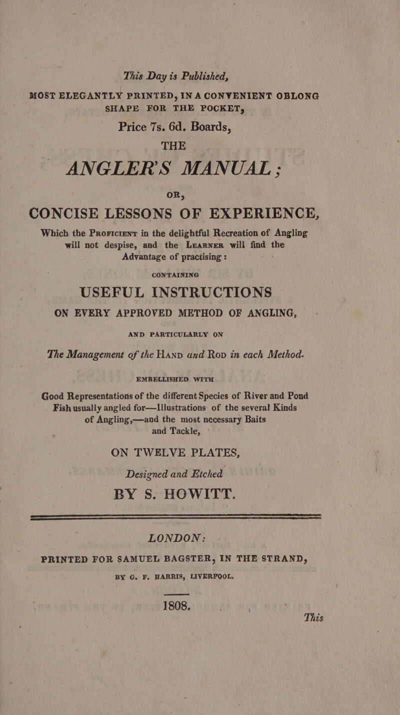 MOST ELEGANTLY PRINTED, IN A CONVENIENT OBLONG SHAPE FOR THE POCKET, Price 7s. 6d. Boards, THE ANGLER’'S MANUAL: CONCISE LESSONS OF EXPERIENCE, Which the Prorictent in the delightful Recreation of Angling will not despise, and the Learner will find the Advantage of practising : CONTAINING : USEFUL INSTRUCTIONS ON EVERY APPROVED METHOD OF ANGLING, AND PARTICULARLY ON The Management of the Hanp and Rop in each Method. EMBELLISHED WITH Good Representations of the different Species of River and Pond Fish usually angled for—Illustrations of the several Kinds of Angling,—and the most necessary Baits and Tackle, ON TWELVE PLATES, Designed and Etched BY S. HOWITT. LONDON: PRINTED FOR SAMUEL BAGSTER, IN THE STRAND, BY G. F. HARRIS, LIVERPOOL. 1808. This