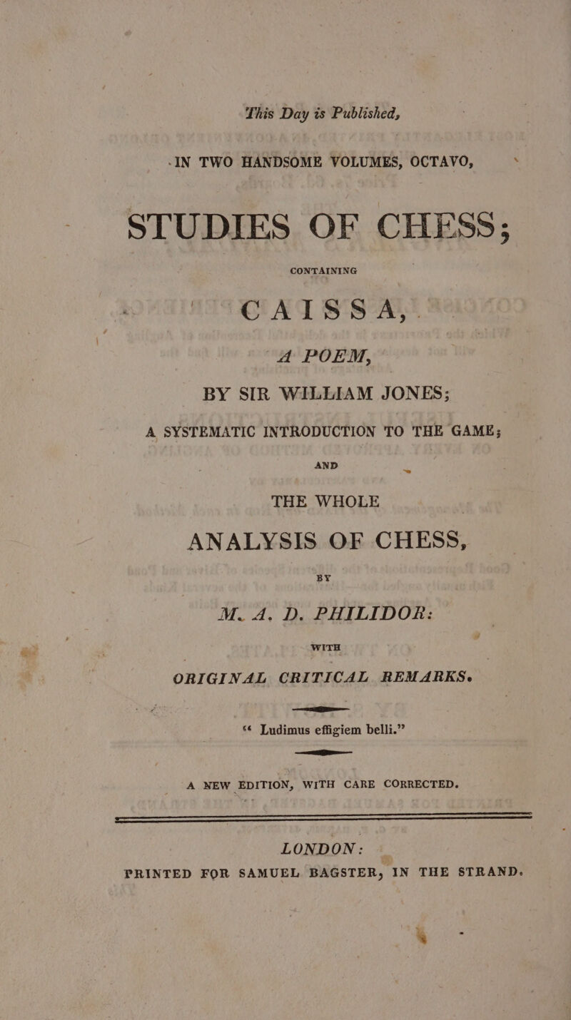 -IN TWO HANDSOME VOLUMES, OCTAVO, . STUDIES OF CHESS; pieke shee MS OCAT SS A, A POEM, BY SIR WILLIAM JONES; A SYSTEMATIC INTRODUCTION TO THE GAME; AND “= THE WHOLE ANALYSIS OF CHESS, BY WITH ORIGINAL CRITICAL REMARKS. ee Tae sé Ludimus effigiem belli.” =e A NEW EDITION, WITH CARE CORRECTED. ———————————————————— oo LONDON: — PRINTED FOR SAMUEL BAGSTER, IN THE STRAND.