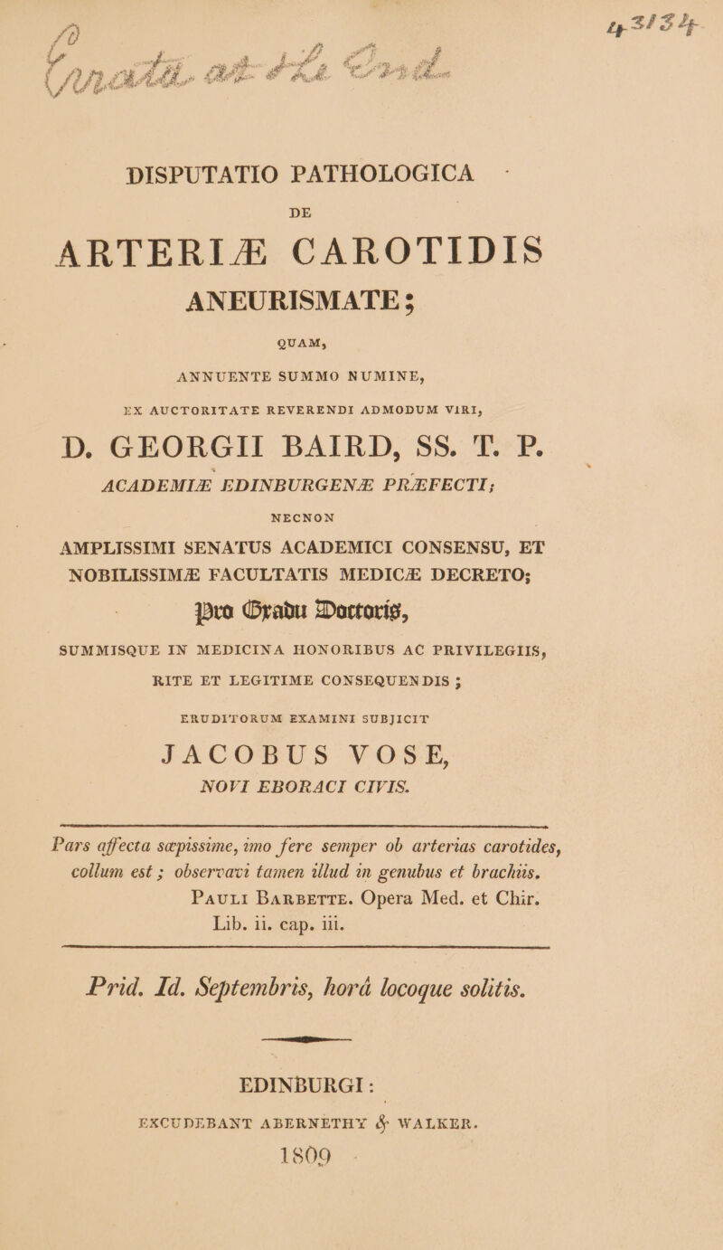 / | t 34 54e DISPUTATIO PATHOLOGICA ARTERI/E CAROTIDIS ANEURISMATE; QUAM; ANNUENTE SUMMO NUMINE, EX AUCTORITATE REVERENDI ADMODUM VIRI, D. GEORGII BAIRD, SS. T. P. ACADEMLE EDINBURGENJE PRJEFECTI; NECNON AMPLISSIMI SENATUS ACADEMICI CONSENSU, ET NOBILISSIM/E FACULTATIS MEDIC/E DECRETO; ]oro (Drabu ZDottoríg, SUMMISQUE IN MEDICINA HONORIBUS AC PRIVILEGIIS, RITE ET LEGITIME CONSEQUEN DIS ; ERUDITORUM EXAMINI SUBJICIT JACOBUS. VOSP, NOVI EBORACI CIVIS. Pars affecta sepissime, mo fere semper ob arterias carotides, collum est ; observaci tamen illud in genubus et brachüs. Pavur:i BaAnBETTE. Opera Med. et Chir. Lib. ii. cap. iii. Prid. Id. Septembris, horá locoque solitis. EDINBURGI : EXCUDEBANT ABERNETHY (y WALKER. 1809