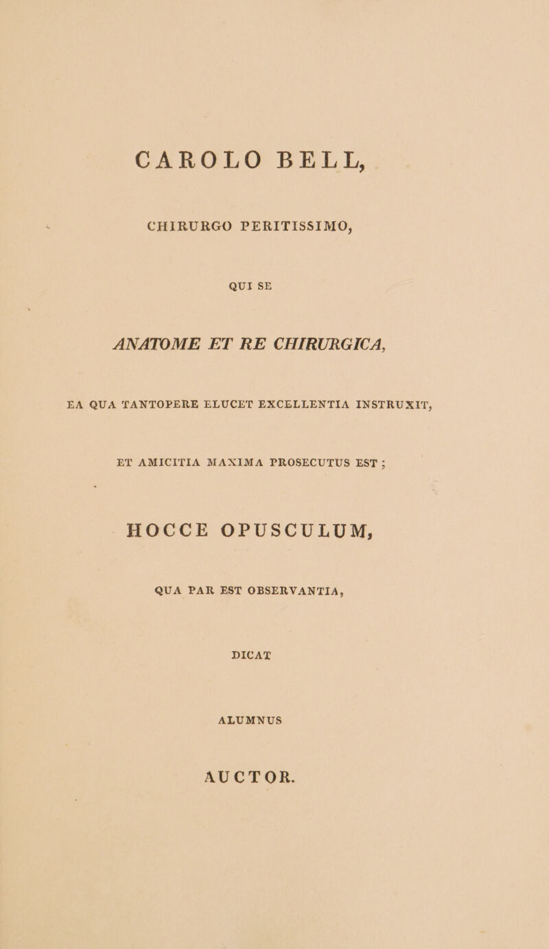 CAROLO BELL, CHIRURGO PERITISSIMO, QUI SE ANATOME ET RE CHIRURGICA, EA QUA TANTOPERE ELUCET EXCELLENTIA INSTRUXIT, ET AMICITIA MAXIMA PROSECUTUS EST ; HOCCE OPUSCULUM, QUA PAR EST OBSERVANTIA, DICAT ALUMNUS